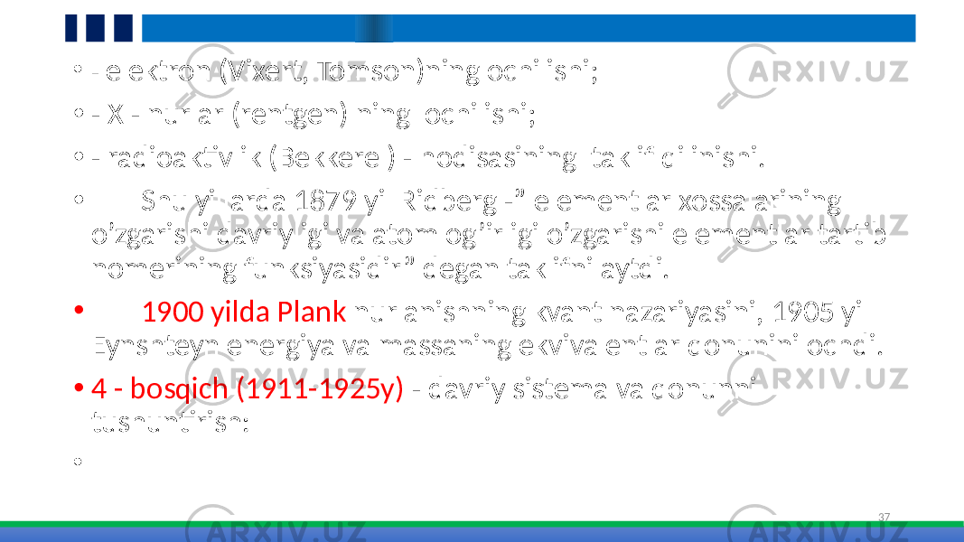 • - elektron (Vixert, Tomson)ning ochilishi; • - X - nurlar (rentgen) ning ochilishi; • - radioaktivlik (Bekkerel) - hodisasining taklif qilinishi. • Shu yillarda 1879 yil Ridberg -” elementlar xossalarining o’zgarishi davriyligi va atom og’irligi o’zgarishi elementlar tartib nomerining funksiyasidir” degan taklifni aytdi. • 1900 yilda Plank nurlanishning kvant nazariyasini, 1905 yil Eynshteyn energiya va massaning ekvivalentlar qonunini ochdi. • 4 - bosqich (1911-1925y) - davriy sistema va qonunni tushuntirish: • 37 