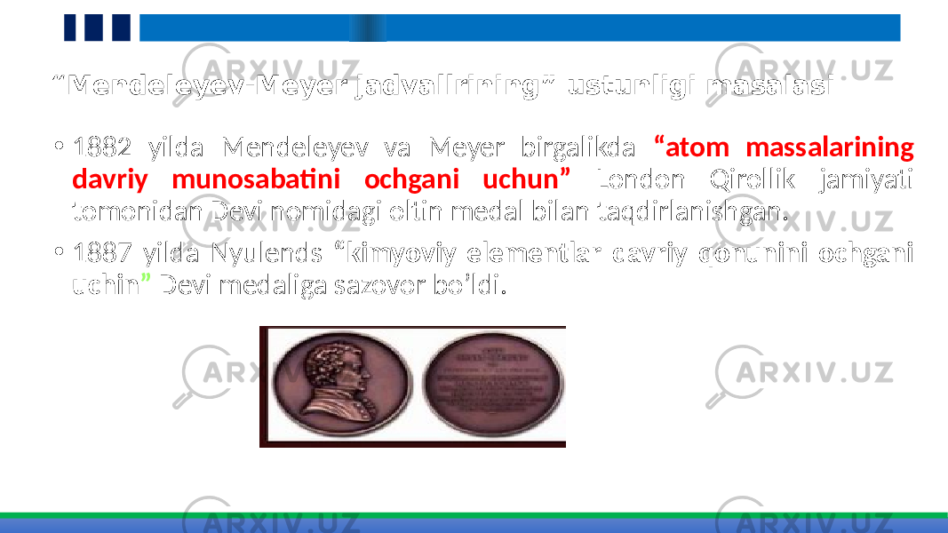 “ Mendeleyev-Meyer jadvallrining” ustunligi masalasi • 1882 yilda Mendeleyev va Meyer birgalikda “atom massalarining davriy munosabatini ochgani uchun” London Qirollik jamiyati tomonidan Devi nomidagi oltin medal bilan taqdirlanishgan. • 1887 yilda Nyulends “kimyoviy elementlar davriy qonunini ochgani uchin ” Devi medaliga sazovor bo’ldi. 