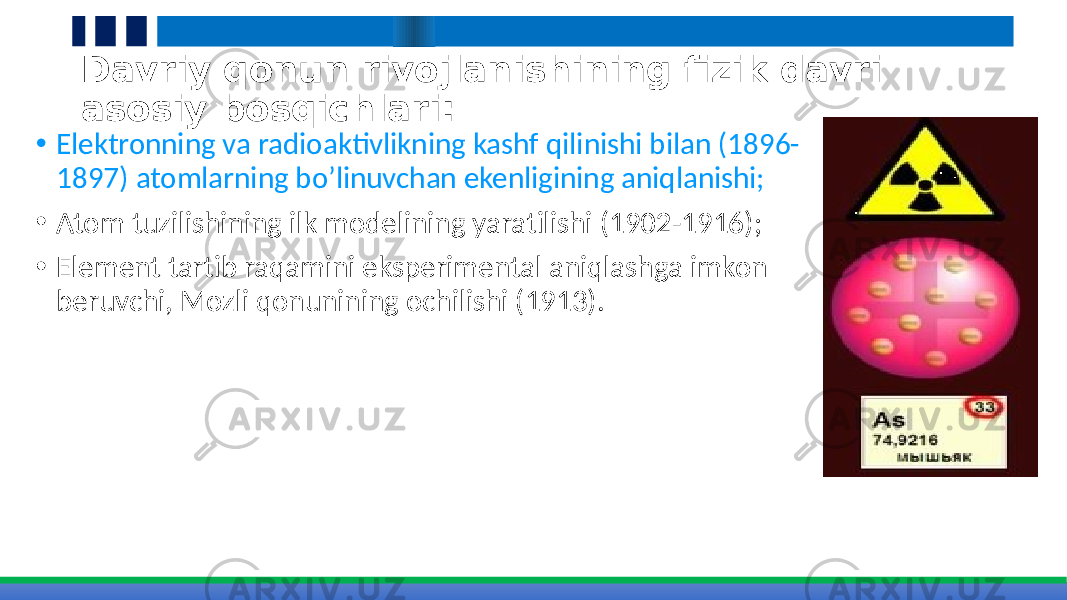 Davriy qonun rivojlanishining fizik davri asosiy bosqichlari: • Elektronning va radioaktivlikning kashf qilinishi bilan (1896- 1897) atomlarning bo’linuvchan ekenligining aniqlanishi; • Atom tuzilishining ilk modelining yaratilishi (1902-1916); • Element tartib raqamini eksperimental aniqlashga imkon beruvchi, Mozli qonunining ochilishi (1913). 