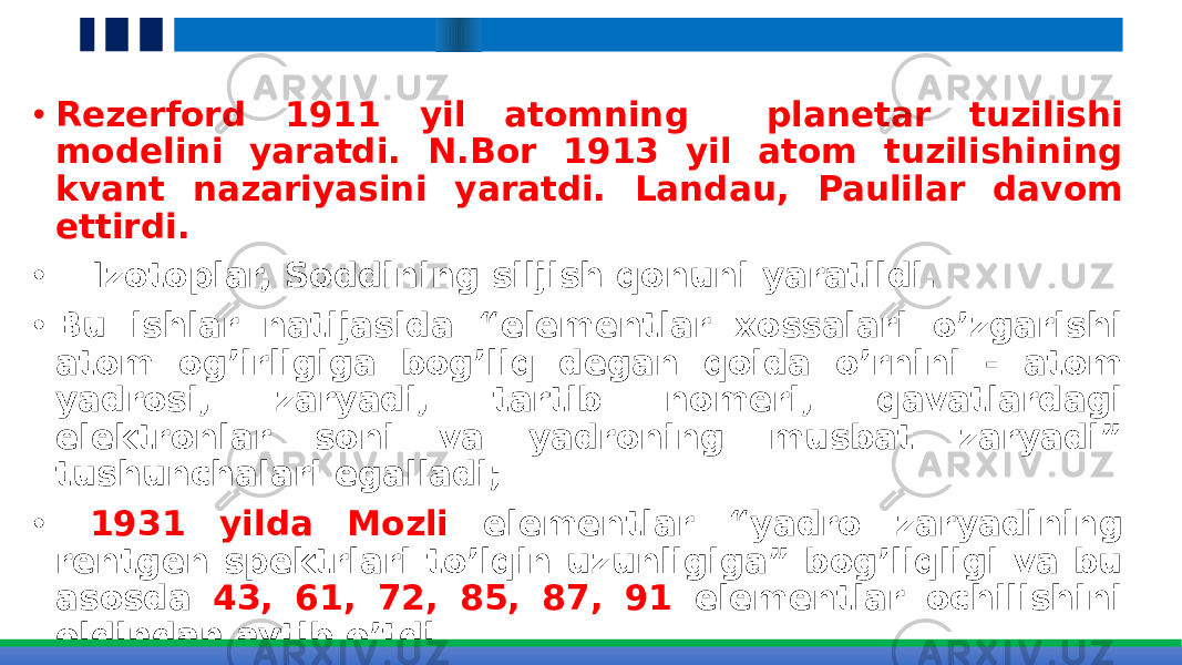  • Rezerford 1911 yil atomning planetar tuzilishi modelini yaratdi. N.Bor 1913 yil atom tuzilishining kvant nazariyasini yaratdi. Landau, Paulilar davom ettirdi. • Izotoplar, Soddining siljish qonuni yaratildi. • Bu ishlar natijasida “elementlar xossalari o’zgarishi atom og’irligiga bog’liq degan qoida o’rnini - atom yadrosi, zaryadi, tartib nomeri, qavatlardagi elektronlar soni va yadroning musbat zaryadi” tushunchalari egalladi; • 1931 yilda Mozli elementlar “yadro zaryadining rentgen spektrlari to’lqin uzunligiga” bog’liqligi va bu asosda 43, 61, 72, 85, 87, 91 elementlar ochilishini oldindan aytib o’tdi. • Rentgen spektri qiymatining kvadrat ildizi elementning yadro zaryadi qiymatiga bog’liq bo’ladi. 