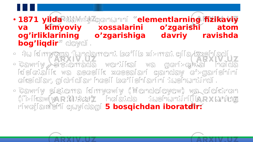 • 1871 yilda davriy qonunni “ elementlarning fizikaviy va kimyoviy xossalarini o’zgarishi atom og’irliklarining o’zgarishiga davriy ravishda bog’liqdir ” deydi. • Bu kimyoga fundament bo’lib xizmat qila boshladi. • Davriy sistemada vertikal va gorizontal holda kislotalik va asoslik xossalari qanday o’zgarishini oksidlar, gidridlar hosil bo’lishlarini tushuntirdi. • Davriy sistema kimyoviy (Mendeleyev) va elektron (fizikaviy N.Bor) holatda tushuntirilib, uning rivojlanishi quyidagi 5 bosqichdan iboratdir: 