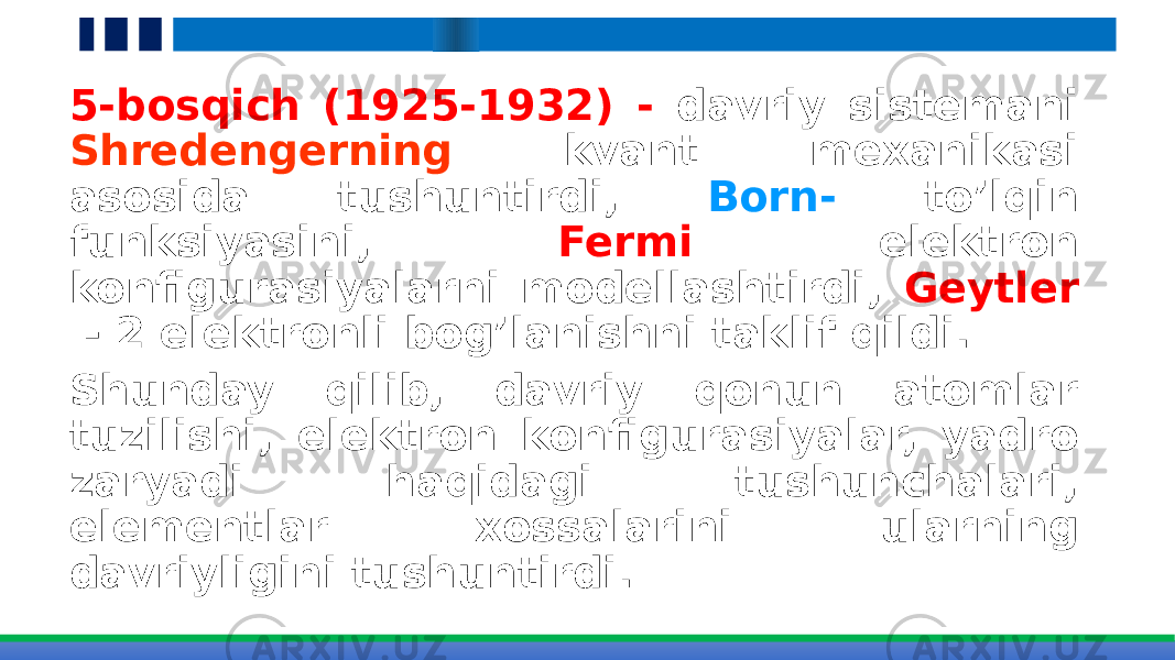 5-bosqich (1925-1932) - davriy sistemani Shredengerning kvant mexanikasi asosida tushuntirdi, Born- to’lqin funksiyasini, Fermi elektron konfigurasiyalarni modellashtirdi, Geytler - 2 elektronli bog’lanishni taklif qildi. Shunday qilib, davriy qonun atomlar tuzilishi, elektron konfigurasiyalar, yadro zaryadi haqidagi tushunchalari, elementlar xossalarini ularning davriyligini tushuntirdi. 