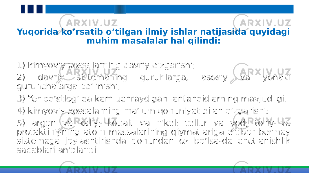 Yuqorida ko’rsatib o’tilgan ilmiy ishlar natijasida quyidagi muhim masalalar hal qilindi: 1) kimyoviy xossalarning davriy o’zgarishi; 2) davriy sistemaning guruhlarga, asosiy va yonaki guruhchalarga bo’linishi; 3) Yer po’stlog’ida kam uchraydigan lantanoidlarning mavjudligi; 4) kimyoviy xossalarning ma’lum qonuniyat bilan o’zgarishi; 5) argon va kaliy; kobalt va nikel; tellur va yod; toriy va protaktiniyning atom massalarining qiymatlariga e’tibor bermay sistemaga joylashtirishda qonundan oz bo’lsa-da chetlanishlik sabablari aniqlandi. 