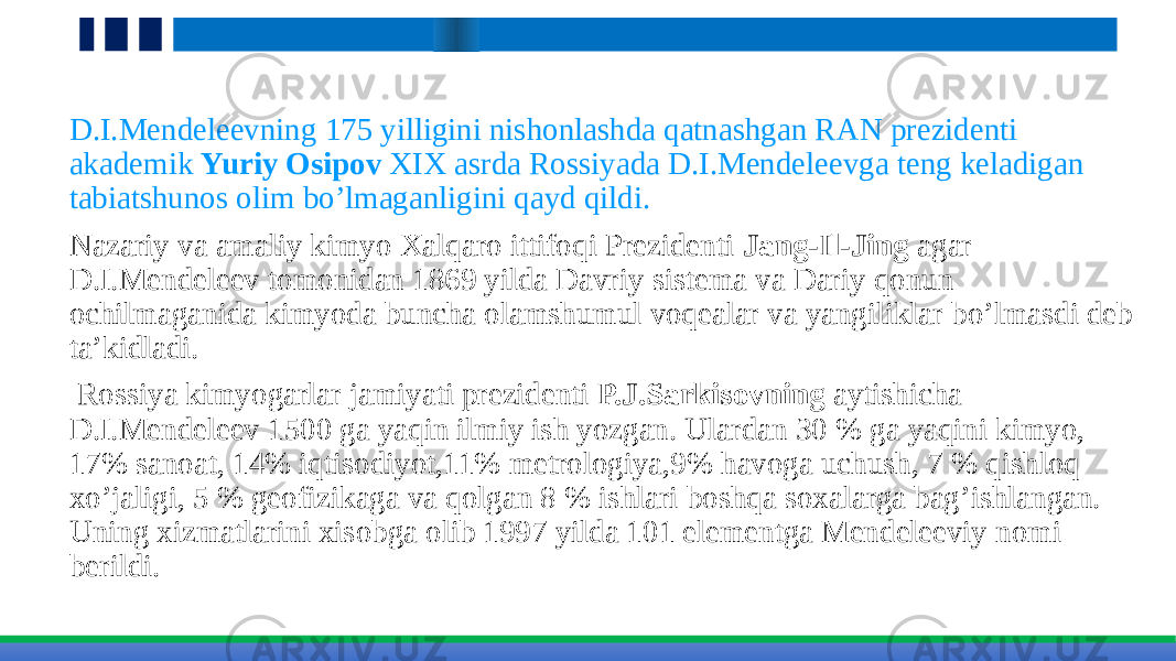 D.I.Mendeleevning 175 yilligini nishonlashda qatnashgan RAN prezidenti akademik Yuriy Osipov XIX asrda Rossiyada D.I.Mendeleevga teng keladigan tabiatshunos olim bo’lmaganligini qayd qildi. Nazariy va amaliy kimyo Xalqaro ittifoqi Prezidenti Jang-Il-Jing agar D.I.Mendeleev tomonidan 1869 yilda Davriy sistema va Dariy qonun ochilmaganida kimyoda bunchа olamshumul voqealar va yangiliklar bo’lmasdi deb ta’kidladi. Rossiya kimyogarlar jamiyati prezidenti P.J.Sarkisovning aytishicha D.I.Mendeleev 1500 ga yaqin ilmiy ish yozgan. Ulardan 30 % ga yaqini kimyo, 17% sanoat, 14% iqtisodiyot,11% metrologiya,9% havoga uchush, 7 % qishloq xo’jaligi, 5 % geofizikaga va qolgan 8 % ishlari boshqa soxalarga bag’ishlangan. Uning xizmatlarini xisobga olib 1997 yilda 101 elementga Mendeleeviy nomi berildi. 