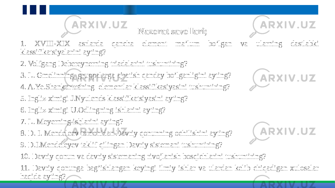 Nazorat savollari; 1. XVIII-XIX asrlarda qancha element ma’lum bo’lgan va ularning dastlabki klassifikatsiyalarini ayting? 2. Volfgang Debereynerning triadalarini tushuntiring? 3. L. Gmelinning gruppalarga ajratish qanday bo’lganligini ayting?     4. A.Ye.Shankurtuaning elementlar klassifikasiyasini tushuntiring? 5. Ingliz ximigi J.Nyulends klassifikatsiyasini ayting? 6. Ingliz ximigi U.Odlingning ishlarini ayting? 7. L. Meyerning ishlarini ayting? 8. D. I. Mendeleev tomonidan Davriy qonunning ochilishini ayting? 9. D.I.Mendeleyev taklif qilingan Davriy sistemani tushuntiring? 10. Davriy qonun va davriy sistemaning rivojlanish bosqichlarini tushuntiring? 11. Davriy qonunga bag’ishlangan keyingi ilmiy ishlar va ulardan kelib chiqadigan xulosalar haqida ayting? 