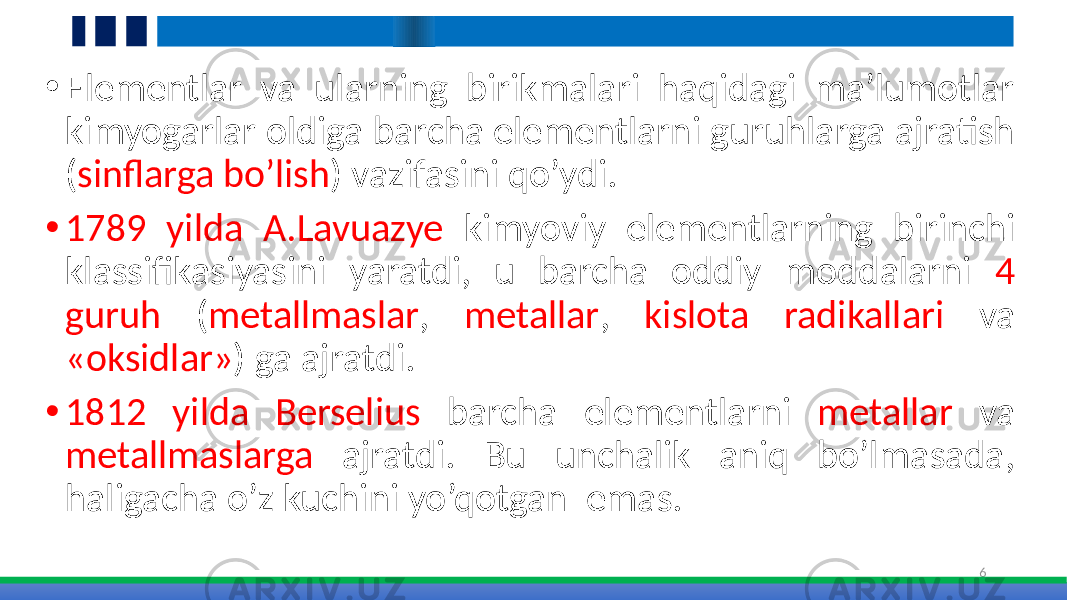 • Elementlar va ularning birikmalari haqidagi ma’lumotlar kimyogarlar oldiga barcha elementlarni guruhlarga ajratish ( sinflarga bo’lish ) vazifasini qo’ydi. • 1789 yilda A.Lavuazye kimyoviy elementlarning birinchi klassifikasiyasini yaratdi, u barcha oddiy moddalarni 4 guruh ( metallmaslar , metallar , kislota radikallari va «oksidlar» ) ga ajratdi. • 1812 yilda Berselius barcha elementlarni metallar va metallmaslarga ajratdi. Bu unchalik aniq bo’lmasada, haligacha o’z kuchini yo’qotgan emas. 6 