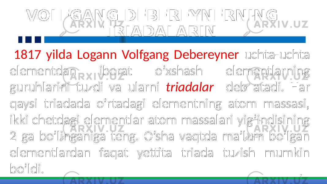 7 VOLFGANG DEBEREYNERNING TRIADALARIN 1817 yilda Logann Volfgang Debereyner uchta-uchta elementdan iborat o’xshash elementlarning guruhlarini tuzdi va ularni triadalar deb atadi. Har qaysi triadada o’rtadagi elementning atom massasi, ikki chetdagi elementlar atom massalari yig’indisining 2 ga bo’linganiga teng. O’sha vaqtda ma’lum bo’lgan elementlardan faqat yettita triada tuzish mumkin bo’ldi. 