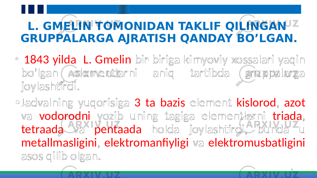 L. GMELIN TOMONIDAN TAKLIF QILINGAN GRUPPALARGA AJRATISH QANDAY BO’LGAN. • 1843 yilda L. Gmelin bir-biriga kimyoviy xossalari yaqin bo’lgan elementlarni aniq tartibda gruppalarga joylashtirdi. • Jadvalning yuqorisiga 3 ta bazis element kislorod , azot va vodorodni yozib uning tagiga elementlarni triada , tetraada va pentaada holda joylashtirdi, bunda u metallmasligini , elektromanfiyligi va elektromusbatligini asos qilib olgan. 9 