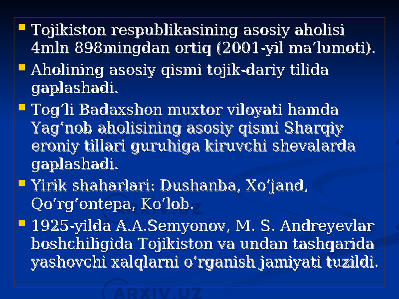  Tojikiston respublikasining asosiy aholisi Tojikiston respublikasining asosiy aholisi 4mln 898mingdan ortiq (2001-yil ma’lumoti).4mln 898mingdan ortiq (2001-yil ma’lumoti).  Aholining asosiy qismi tojik-dariy tilida Aholining asosiy qismi tojik-dariy tilida gaplashadi.gaplashadi.  Tog’li Badaxshon muxtor viloyati hamda Tog’li Badaxshon muxtor viloyati hamda Yag’nob aholisining asosiy qismi Sharqiy Yag’nob aholisining asosiy qismi Sharqiy eroniy tillari guruhiga kiruvchi shevalarda eroniy tillari guruhiga kiruvchi shevalarda gaplashadi.gaplashadi.  Yirik shaharlari: Dushanba, Xo’jand, Yirik shaharlari: Dushanba, Xo’jand, Qo’rg’ontepa, Ko’lob.Qo’rg’ontepa, Ko’lob.  1925-yilda A.A.Semyonov, M. S. Andreyevlar 1925-yilda A.A.Semyonov, M. S. Andreyevlar boshchiligida Tojikiston va undan tashqarida boshchiligida Tojikiston va undan tashqarida yashovchi xalqlarni o’rganish jamiyati tuzildi.yashovchi xalqlarni o’rganish jamiyati tuzildi. 