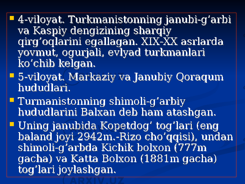  4-viloyat. Turkmanistonning janubi-g’arbi 4-viloyat. Turkmanistonning janubi-g’arbi va Kaspiy dengizining sharqiy va Kaspiy dengizining sharqiy qirg’oqlarini egallagan. XIX-XX asrlarda qirg’oqlarini egallagan. XIX-XX asrlarda yovmut, ogurjali, evlyad turkmanlari yovmut, ogurjali, evlyad turkmanlari ko’chib kelgan.ko’chib kelgan.  5-viloyat. Markaziy va Janubiy Qoraqum 5-viloyat. Markaziy va Janubiy Qoraqum hududlari. hududlari.  Turmanistonning shimoli-g’arbiy Turmanistonning shimoli-g’arbiy hududlarini Balxan deb ham atashgan.hududlarini Balxan deb ham atashgan.  Uning janubida Kopetdog’ tog’lari (eng Uning janubida Kopetdog’ tog’lari (eng baland joyi 2942m.-Rizo cho’qqisi), undan baland joyi 2942m.-Rizo cho’qqisi), undan shimoli-g’arbda Kichik bolxon (777m shimoli-g’arbda Kichik bolxon (777m gacha) va Katta Bolxon (1881m gacha) gacha) va Katta Bolxon (1881m gacha) tog’lari joylashgan.tog’lari joylashgan. 