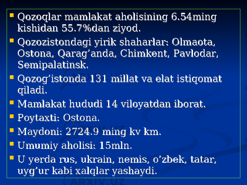  Qozoqlar mamlakat aholisining 6.54ming Qozoqlar mamlakat aholisining 6.54ming kishidan 55.7%dan ziyod.kishidan 55.7%dan ziyod.  Qozozistondagi yirik shaharlar: Olmaota, Qozozistondagi yirik shaharlar: Olmaota, Ostona, Qarag’anda, Chimkent, Pavlodar, Ostona, Qarag’anda, Chimkent, Pavlodar, Semipalatinsk.Semipalatinsk.  Qozog’istonda 131 millat va elat istiqomat Qozog’istonda 131 millat va elat istiqomat qiladi.qiladi.  Mamlakat hududi 14 viloyatdan iborat. Mamlakat hududi 14 viloyatdan iborat.  Poytaxti: Ostona.Poytaxti: Ostona.  Maydoni: 2724.9 ming kv km.Maydoni: 2724.9 ming kv km.  Umumiy aholisi: 15mln.Umumiy aholisi: 15mln.  U yerda rus, ukrain, nemis, o’zbek, tatar, U yerda rus, ukrain, nemis, o’zbek, tatar, uyg’ur kabi xalqlar yashaydi. uyg’ur kabi xalqlar yashaydi. 