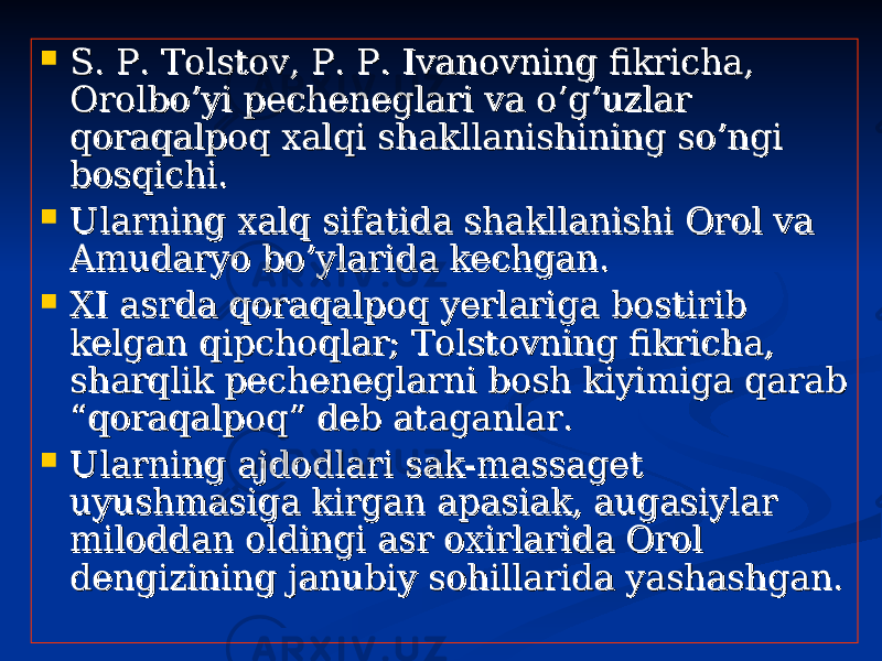  S. P. Tolstov, P. P. Ivanovning fikricha, S. P. Tolstov, P. P. Ivanovning fikricha, Orolbo’yi pecheneglari va o’g’uzlar Orolbo’yi pecheneglari va o’g’uzlar qoraqalpoq xalqi shakllanishining so’ngi qoraqalpoq xalqi shakllanishining so’ngi bosqichi.bosqichi.  Ularning xalq sifatida shakllanishi Orol va Ularning xalq sifatida shakllanishi Orol va Amudaryo bo’ylarida kechgan.Amudaryo bo’ylarida kechgan.  XI asrda qoraqalpoq yerlariga bostirib XI asrda qoraqalpoq yerlariga bostirib kelgan qipchoqlar; Tolstovning fikricha, kelgan qipchoqlar; Tolstovning fikricha, sharqlik pecheneglarni bosh kiyimiga qarab sharqlik pecheneglarni bosh kiyimiga qarab “qoraqalpoq” deb ataganlar.“qoraqalpoq” deb ataganlar.  Ularning ajdodlari sak-massaget Ularning ajdodlari sak-massaget uyushmasiga kirgan apasiak, augasiylar uyushmasiga kirgan apasiak, augasiylar miloddan oldingi asr oxirlarida Orol miloddan oldingi asr oxirlarida Orol dengizining janubiy sohillarida yashashgan.dengizining janubiy sohillarida yashashgan. 