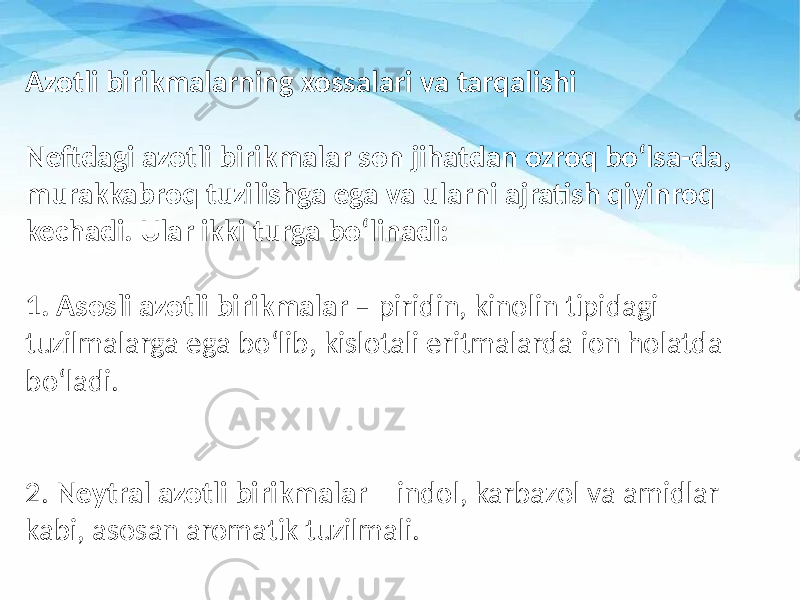 Azotli birikmalarning xossalari va tarqalishi Neftdagi azotli birikmalar son jihatdan ozroq bo‘lsa-da, murakkabroq tuzilishga ega va ularni ajratish qiyinroq kechadi. Ular ikki turga bo‘linadi: 1. Asosli azotli birikmalar – piridin, kinolin tipidagi tuzilmalarga ega bo‘lib, kislotali eritmalarda ion holatda bo‘ladi. 2. Neytral azotli birikmalar – indol, karbazol va amidlar kabi, asosan aromatik tuzilmali. 