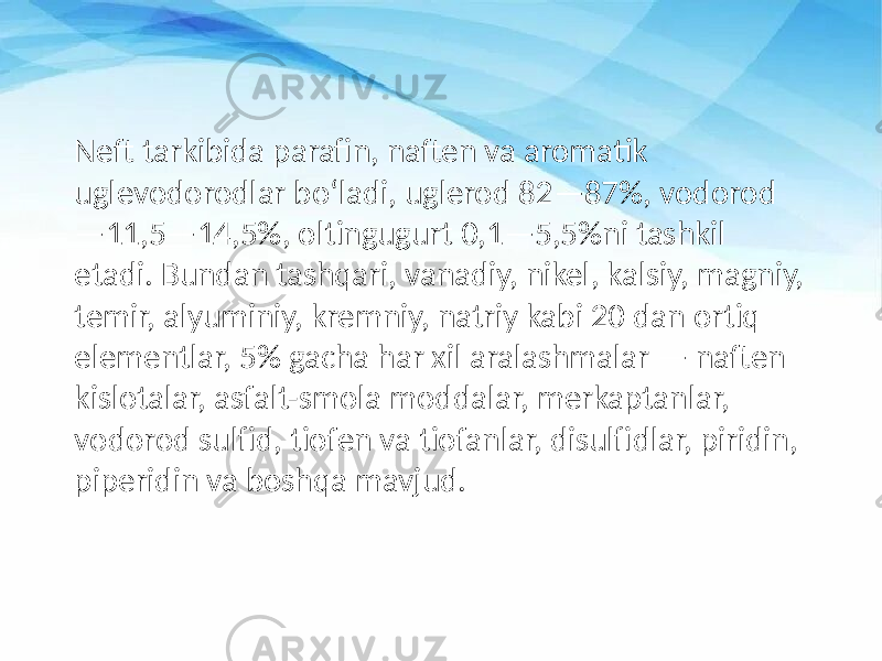 Neft tarkibida parafin, naften va aromatik uglevodorodlar boʻladi, uglerod 82—87%, vodorod —11,5—14,5%, oltingugurt 0,1—5,5%ni tashkil etadi. Bundan tashqari, vanadiy, nikel, kalsiy, magniy, temir, alyuminiy, kremniy, natriy kabi 20 dan ortiq elementlar, 5% gacha har xil aralashmalar — naften kislotalar, asfalt-smola moddalar, merkaptanlar, vodorod sulfid, tiofen va tiofanlar, disulfidlar, piridin, piperidin va boshqa mavjud. 