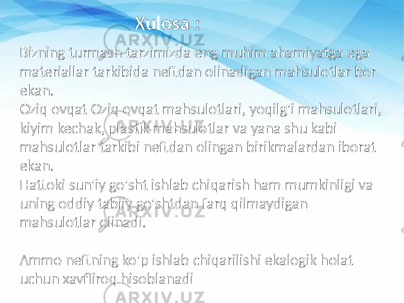 Bizning turmash tarzimizda eng muhim ahamiyatga ega materiallar tarkibida neftdan olinadigan mahsulotlar bor ekan. Oziq ovqat Oziq ovqat mahsulotlari, yoqilg&#39;i mahsulotlari, kiyim kechak, plastik mahsulotlar va yana shu kabi mahsulotlar tarkibi neftdan olingan birikmalardan iborat ekan. Hattoki sun&#39;iy go&#39;sht ishlab chiqarish ham mumkinligi va uning oddiy tabiiy go&#39;shtdan farq qilmaydigan mahsulotlar olinadi. Ammo neftning ko&#39;p ishlab chiqarilishi ekalogik holat uchun xavfliroq hisoblanadi Xulosa : 