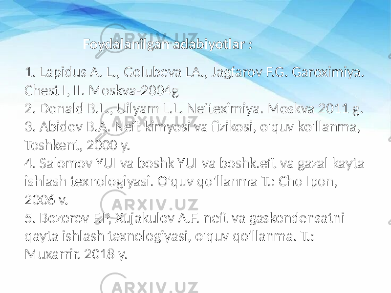 1. Lapidus A. L., Golubeva LA., Jagfarov F.G. Garoximiya. Chest I, II. Moskva-2004g 2. Donald B.L., Uilyam L.L. Nefteximiya. Moskva 2011 g. 3. Abidov B.A. Neft kimyosi va fizikosi, o&#39;quv ko&#39;llanma, Toshkent, 2000 y. 4. Salomov YUI va boshk YUI va boshk.eft va gazal kayta ishlash texnologiyasi. O&#39;quv qo&#39;llanma T.: Cho Ipon, 2006 v. 5. Bozorov F.P, Xujakulov A.F. neft va gaskondensatni qayta ishlash texnologiyasi, o&#39;quv qo&#39;llanma. T.: Muxarrir. 2018 y. Foydalanilgan adabiyotlar : 
