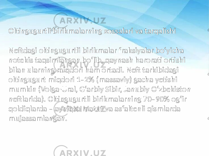 Oltingugurtli birikmalarning xossalari va tarqalishi Neftdagi oltingugurtli birikmalar fraksiyalar bo‘yicha notekis taqsimlangan bo‘lib, qaynash harorati ortishi bilan ularning miqdori ham ortadi. Neft tarkibidagi oltingugurt miqdori 1–2% (massaviy) gacha yetishi mumkin (Volga-Ural, G‘arbiy Sibir, Janubiy O‘zbekiston neftlarida). Oltingugurtli birikmalarning 70–90% og‘ir qoldiqlarda – ayniqsa mazut va asfaltenli qismlarda mujassamlangan. 