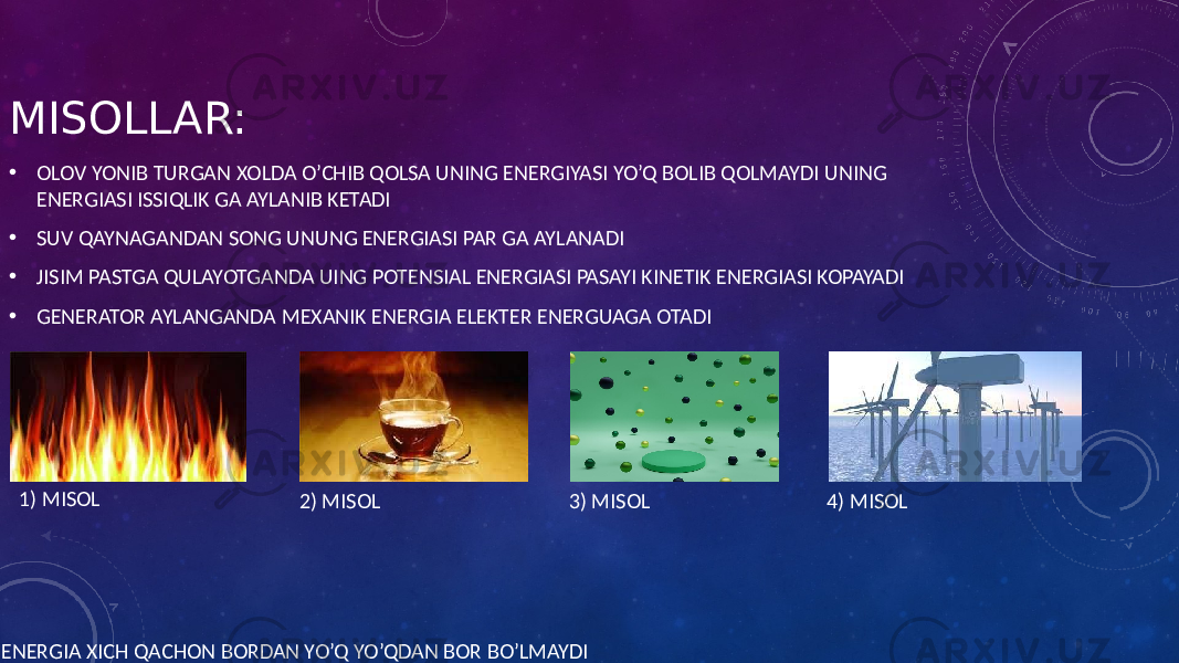 MISOLLAR: • OLOV YONIB TURGAN XOLDA O’CHIB QOLSA UNING ENERGIYASI YO’Q BOLIB QOLMAYDI UNING ENERGIASI ISSIQLIK GA AYLANIB KETADI • SUV QAYNAGANDAN SONG UNUNG ENERGIASI PAR GA AYLANADI • JISIM PASTGA QULAYOTGANDA UING POTENSIAL ENERGIASI PASAYI KINETIK ENERGIASI KOPAYADI • GENERATOR AYLANGANDA MEXANIK ENERGIA ELEKTER ENERGUAGA OTADI ENERGIA XICH QACHON BORDAN YO’Q YO’QDAN BOR BO’LMAYDI 1) MISOL 2) MISOL 3) MISOL 4) MISOL 