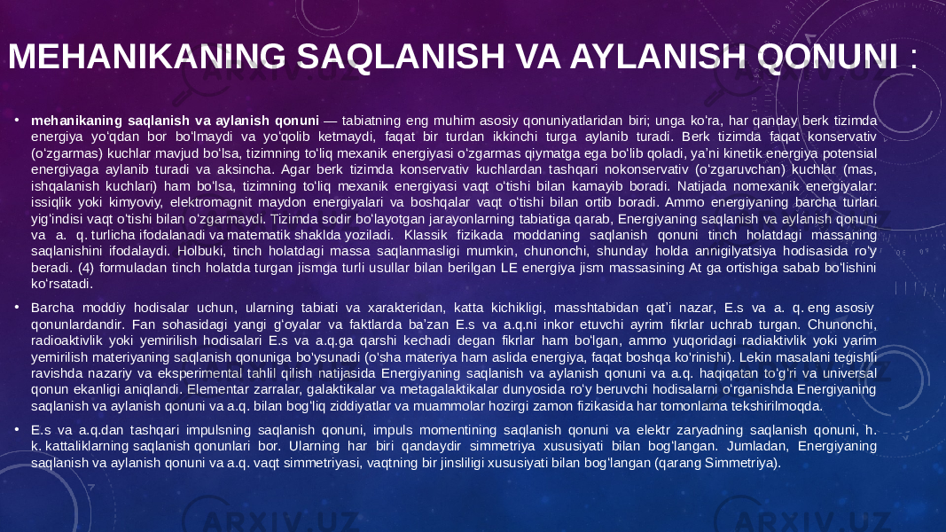 MEHANIKANING SAQLANISH VA AYLANISH QONUNI  : • mehanikaning saqlanish va aylanish qonuni  — tabiatning eng muhim asosiy qonuniyatlaridan biri; unga koʻra, har qanday berk tizimda energiya yoʻqdan bor boʻlmaydi va yoʻqolib ketmaydi, faqat bir turdan ikkinchi turga aylanib turadi. Berk tizimda faqat konservativ (oʻzgarmas) kuchlar mavjud boʻlsa, tizimning toʻliq mexanik energiyasi oʻzgarmas qiymatga ega boʻlib qoladi, yaʼni kinetik energiya potensial energiyaga aylanib turadi va aksincha. Agar berk tizimda konservativ kuchlardan tashqari nokonservativ (oʻzgaruvchan) kuchlar (mas, ishqalanish kuchlari) ham boʻlsa, tizimning toʻliq mexanik energiyasi vaqt oʻtishi bilan kamayib boradi. Natijada nomexanik energiyalar: issiqlik yoki kimyoviy, elektromagnit maydon energiyalari va boshqalar vaqt oʻtishi bilan ortib boradi. Ammo energiyaning barcha turlari yigʻindisi vaqt oʻtishi bilan oʻzgarmaydi. Tizimda sodir boʻlayotgan jarayonlarning tabiatiga qarab, Energiyaning saqlanish va aylanish qonuni va a. q. turlicha ifodalanadi va matematik shaklda yoziladi. Klassik fizikada moddaning saqlanish qonuni tinch holatdagi massaning saqlanishini ifodalaydi. Holbuki, tinch holatdagi massa saqlanmasligi mumkin, chunonchi, shunday holda annigilyatsiya hodisasida roʻy beradi. (4) formuladan tinch holatda turgan jismga turli usullar bilan berilgan LE energiya jism massasining At ga ortishiga sabab boʻlishini koʻrsatadi. • Barcha moddiy hodisalar uchun, ularning tabiati va xarakteridan, katta kichikligi, masshtabidan qatʼi nazar, E.s va a. q. eng asosiy qonunlardandir. Fan sohasidagi yangi gʻoyalar va faktlarda baʼzan E.s va a.q.ni inkor etuvchi ayrim fikrlar uchrab turgan. Chunonchi, radioaktivlik yoki yemirilish hodisalari E.s va a.q.ga qarshi kechadi degan fikrlar ham boʻlgan, ammo yuqoridagi radiaktivlik yoki yarim yemirilish materiyaning saqlanish qonuniga bo&#39;ysunadi (o&#39;sha materiya ham aslida energiya, faqat boshqa ko&#39;rinishi). Lekin masalani tegishli ravishda nazariy va eksperimental tahlil qilish natijasida Energiyaning saqlanish va aylanish qonuni va a.q. haqiqatan toʻgʻri va universal qonun ekanligi aniqlandi. Elementar zarralar, galaktikalar va metagalaktikalar dunyosida roʻy beruvchi hodisalarni oʻrganishda Energiyaning saqlanish va aylanish qonuni va a.q. bilan bogʻliq ziddiyatlar va muammolar hozirgi zamon fizikasida har tomonlama tekshirilmoqda. • E.s va a.q.dan tashqari impulsning saqlanish qonuni, impuls momentining saqlanish qonuni va elektr zaryadning saqlanish qonuni, h. k. kattaliklarning saqlanish qonunlari bor. Ularning har biri qandaydir simmetriya xususiyati bilan bogʻlangan. Jumladan, Energiyaning saqlanish va aylanish qonuni va a.q. vaqt simmetriyasi, vaqtning bir jinsliligi xususiyati bilan bogʻlangan (qarang Simmetriya). 