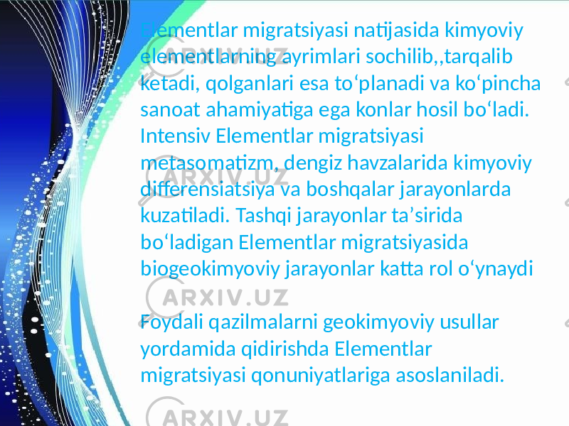 Elementlar migratsiyasi natijasida kimyoviy elementlarning ayrimlari sochilib,,tarqalib ketadi, qolganlari esa toʻplanadi va koʻpincha sanoat ahamiyatiga ega konlar hosil boʻladi. Intensiv Elementlar migratsiyasi metasomatizm, dengiz havzalarida kimyoviy differensiatsiya va boshqalar jarayonlarda kuzatiladi. Tashqi jarayonlar taʼsirida boʻladigan Elementlar migratsiyasida biogeokimyoviy jarayonlar katta rol oʻynaydi Foydali qazilmalarni geokimyoviy usullar yordamida qidirishda Elementlar migratsiyasi qonuniyatlariga asoslaniladi. 