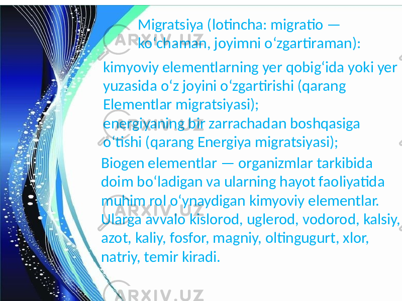 Migratsiya (lotincha: migratio — koʻchaman, joyimni oʻzgartiraman): kimyoviy elementlarning yer qobigʻida yoki yer yuzasida oʻz joyini oʻzgartirishi (qarang Elementlar migratsiyasi); energiyaning bir zarrachadan boshqasiga oʻtishi (qarang Energiya migratsiyasi); Biogen elementlar — organizmlar tarkibida doim boʻladigan va ularning hayot faoliyatida muhim rol oʻynaydigan kimyoviy elementlar. Ularga avvalo kislorod, uglerod, vodorod, kalsiy, azot, kaliy, fosfor, magniy, oltingugurt, xlor, natriy, temir kiradi. 