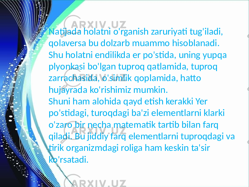 Natijada holatni o&#39;rganish zaruriyati tug&#39;iladi, qolaversa bu dolzarb muammo hisoblanadi. Shu holatni endilikda er po&#39;stida, uning yupqa plyonkasi bo&#39;lgan tuproq qatlamida, tuproq zarrachasida, o&#39;simlik qoplamida, hatto hujayrada ko&#39;rishimiz mumkin. Shuni ham alohida qayd etish kerakki Yer po&#39;stidagi, turoqdagi ba&#39;zi elementlarni klarki o&#39;zaro bir necha matematik tartib bilan farq qiladi. Bu jiddiy farq elementlarni tuproqdagi va tirik organizmdagi roliga ham keskin ta&#39;sir ko&#39;rsatadi. 