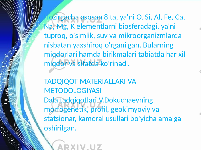 Hozirgacha asosan 8 ta, ya&#39;ni O, Si, Al, Fe, Ca, Na, Mg, K elementlarni biosferadagi, ya&#39;ni tuproq, o&#39;simlik, suv va mikroorganizmlarda nisbatan yaxshiroq o&#39;rganilgan. Bularning miqdorlari hamda birikmalari tabiatda har xil miqdor va sifatda ko&#39;rinadi. TADQIQOT MATERIALLARI VA METODOLOGIYASI Dala tadqiqotlari V.Dokuchaevning morfogenetik, profil, geokimyoviy va statsionar, kameral usullari bo&#39;yicha amalga oshirilgan. 