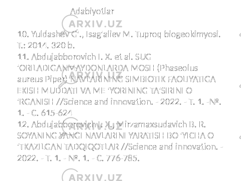 10. Yuldashev G&#39;., Isag&#39;aliev M. Tuproq biogeokimyosi. T.: 2014. 320 b. 11. Abdujabborovich I. X. et al. SUG &#39;ORILADIGANMAYDONLARDA MOSH (Phaseolus aureus Piper) NAVLARINING SIMBIOTIK FAOLIYATIGA EKISH MUDDATI VA ME &#39;YORINING TA&#39;SIRINI O &#39;RGANISH //Science and innovation. - 2022. - Т. 1. -№. 1. - С. 615-624 12. Abdujabborovich I. X., Mirzamaxsudavich B. R. SOYANING YANGI NAVLARINI YARATISH BO &#39;YICHA O &#39;TKAZILGAN TADQIQOTLAR //Science and innovation. - 2022. - Т. 1. - №. 1. - С. 776-785. Adabiyotlar 