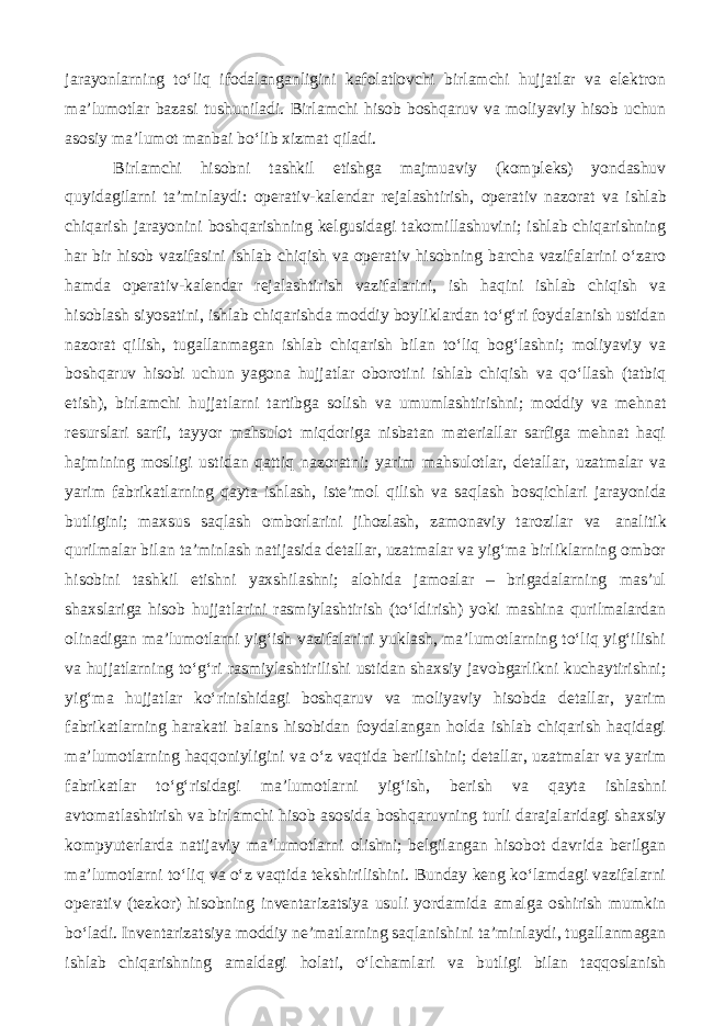 jarayonlarning to‘liq ifodalanganligini kafolatlovchi birlamchi hujjatlar va elektron ma’lumotlar bazasi tushuniladi. Birlamchi hisob boshqaruv va moliyaviy hisob uchun asosiy ma’lumot manbai bo‘lib xizmat qiladi. Birlamchi hisobni tashkil etishga majmuaviy (kompleks) yondashuv quyidagilarni ta’minlaydi: operativ-kalendar rejalashtirish, operativ nazorat va ishlab chiqarish jarayonini boshqarishning kelgusidagi takomillashuvini; ishlab chiqarishning har bir hisob vazifasini ishlab chiqish va operativ hisobning barcha vazifalarini o‘zaro hamda operativ-kalendar rejalashtirish vazifalarini, ish haqini ishlab chiqish va hisoblash siyosatini, ishlab chiqarishda moddiy boyliklardan to‘g‘ri foydalanish ustidan nazorat qilish, tugallanmagan ishlab chiqarish bilan to‘liq bog‘lashni; moliyaviy va boshqaruv hisobi uchun yagona hujjatlar oborotini ishlab chiqish va qo‘llash (tatbiq etish), birlamchi hujjatlarni tartibga solish va umumlashtirishni; moddiy va mehnat resurslari sarfi, tayyor mahsulot miqdoriga nisbatan materiallar sarfiga mehnat haqi hajmining mosligi ustidan qattiq nazoratni; yarim mahsulotlar, detallar, uzatmalar va yarim fabrikatlarning qayta ishlash, iste’mol qilish va saqlash bosqichlari jarayonida butligini; maxsus saqlash omborlarini jihozlash, zamonaviy tarozilar va analitik qurilmalar bilan ta’minlash natijasida detallar, uzatmalar va yig‘ma birliklarning ombor hisobini tashkil etishni yaxshilashni; alohida jamoalar – brigadalarning mas’ul shaxslariga hisob hujjatlarini rasmiylashtirish (to‘ldirish) yoki mashina qurilmalardan olinadigan ma’lumotlarni yig‘ish vazifalarini yuklash, ma’lumotlarning to‘liq yig‘ilishi va hujjatlarning to‘g‘ri rasmiylashtirilishi ustidan shaxsiy javobgarlikni kuchaytirishni; yig‘ma hujjatlar ko‘rinishidagi boshqaruv va moliyaviy hisobda detallar, yarim fabrikatlarning harakati balans hisobidan foydalangan holda ishlab chiqarish haqidagi ma’lumotlarning haqqoniyligini va o‘z vaqtida berilishini; detallar, uzatmalar va yarim fabrikatlar to‘g‘risidagi ma’lumotlarni yig‘ish, berish va qayta ishlashni avtomatlashtirish va birlamchi hisob asosida boshqaruvning turli darajalaridagi shaxsiy kompyuterlarda natijaviy ma’lumotlarni olishni; belgilangan hisobot davrida berilgan ma’lumotlarni to‘liq va o‘z vaqtida tekshirilishini. Bunday keng ko‘lamdagi vazifalarni operativ (tezkor) hisobning inventarizatsiya usuli yordamida amalga oshirish mumkin bo‘ladi. Inventarizatsiya moddiy ne’matlarning saqlanishini ta’minlaydi, tugallanmagan ishlab chiqarishning amaldagi holati, o‘lchamlari va butligi bilan taqqoslanish 