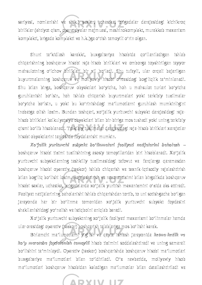 seriyasi, nomlanishi va sh.k.) sexlar, uchastka, brigadalar darajasidagi kichikroq birliklar (ehtiyot qism, operatsiyalar majmuasi, mashinokomplekt, murakkab mexanizm komplekti, brigada komplekti va h.k.)ga o‘tish tamoyili o‘rin olgan. Shuni ta’kidlash kerakki, buxgalteriya hisobida qo‘llaniladigan ishlab chiqarishning boshqaruv hisobi reja-hisob birliklari va omborga topshirilgan tayyor mahsulotning o‘lchov birliklari bir xil bo‘ladi. Shu tufayli, ular orqali bajarilgan buyurtmalarning boshqaruv va moliyaviy hisobi o‘rtasidagi bog‘liqlik ta’minlanadi. Shu bilan birga, boshqaruv obyektlari bo‘yicha, hoh u mahsulot turlari bo‘yicha guruhlanishi bo‘lsin, hoh ishlab chiqarish buyurtmalari yoki tarkibiy tuzilmalar bo‘yicha bo‘lsin, u yoki bu ko‘rinishdagi ma’lumotlarni guruhlash mumkinligini inobatga olish lozim. Bundan tashqari, xo‘jalik yurituvchi subyekt darajasidagi reja- hisob birliklari kalkulyatsiya obyektlari bilan bir-biriga mos tushadi yoki uning tarkibiy qismi bo‘lib hisoblanadi. Tarkibiy tuzilmalar darajasidagi reja-hisob birliklari xarajatlar hisobi obyektlarini tanlashda foydalanishi mumkin. Xo‘jalik yurituvchi subyekt bo‘linmalari faoliyati natijalarini baholash – boshqaruv hisobi tizimi tuzilishining asosiy tamoyillaridan biri hisoblanadi. Xo‘jalik yurituvchi subyektlarning tashkiliy tuzilmasidagi tafovut va farqlarga qaramasdan boshqaruv hisobi operativ (tezkor) ishlab chiqarish va texnik-iqtisodiy rejalashtirish bilan bog‘liq bo‘lishi lozim. Rejalashtirish va nazorat tizimi bilan birgalikda boshqaruv hisobi sexlar, uchastka, brigadalarda xo‘jalik yuritish mexanizmini o‘zida aks ettiradi. Faoliyat natijalarining baholanishi ishlab chiqarishdan tortib, to uni sotishgacha bo‘lgan jarayonda har bir bo‘linma tomonidan xo‘jalik yurituvchi subyekt foydasini shakllanishidagi yo‘nalish va istiqbolni aniqlab beradi. Xo‘jalik yurituvchi subyektning xo‘jalik faoliyati mexanizmi bo‘linmalar hamda ular orasidagi operativ (tezkor) boshqarish talablariga mos bo‘lishi kerak. Birlamchi ma’lumotlarni yig‘ish va qayta ishlash jarayonida ketma-ketlik va ko‘p marotaba foydalanish tamoyili hisob tizimini soddalashtiradi va uning samarali bo‘lishini ta’minlaydi. Operativ (tezkor) boshqarishda boshqaruv hisobi ma’lumotlari buxgalteriya ma’lumotlari bilan to‘ldiriladi. O‘z navbatida, moliyaviy hisob ma’lumotlari boshqaruv hisobidan keladigan ma’lumotlar bilan detallashtiriladi va 