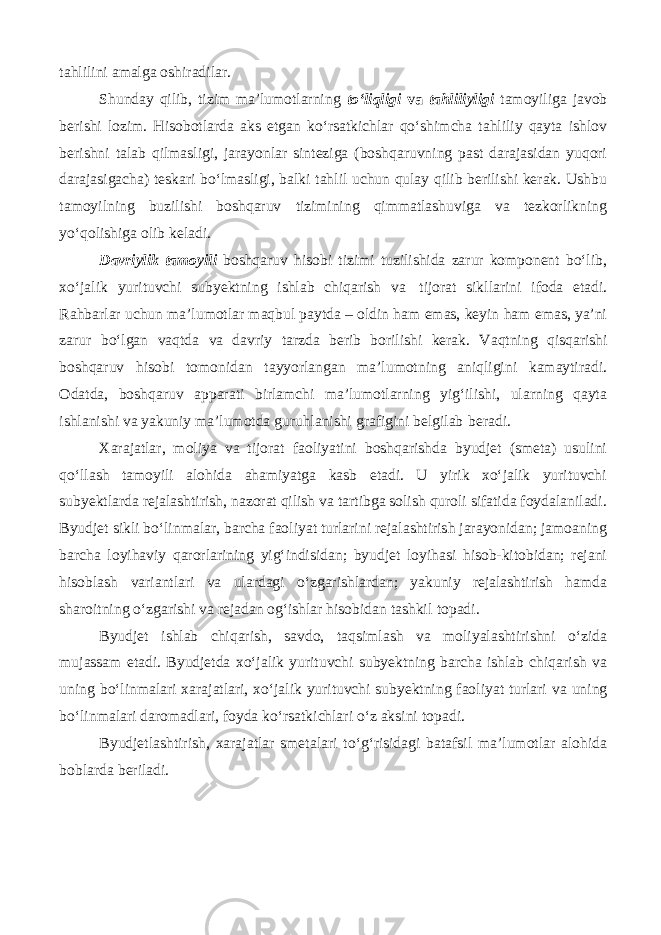 tahlilini amalga oshiradilar. Shunday qilib, tizim ma’lumotlarning to‘liqligi va tahliliyligi tamoyiliga javob berishi lozim. Hisobotlarda aks etgan ko‘rsatkichlar qo‘shimcha tahliliy qayta ishlov berishni talab qilmasligi, jarayonlar sinteziga (boshqaruvning past darajasidan yuqori darajasigacha) teskari bo‘lmasligi, balki tahlil uchun qulay qilib berilishi kerak. Ushbu tamoyilning buzilishi boshqaruv tizimining qimmatlashuviga va tezkorlikning yo‘qolishiga olib keladi. Davriylik tamoyili boshqaruv hisobi tizimi tuzilishida zarur komponent bo‘lib, xo‘jalik yurituvchi subyektning ishlab chiqarish va tijorat sikllarini ifoda etadi. Rahbarlar uchun ma’lumotlar maqbul paytda – oldin ham emas, keyin ham emas, ya’ni zarur bo‘lgan vaqtda va davriy tarzda berib borilishi kerak. Vaqtning qisqarishi boshqaruv hisobi tomonidan tayyorlangan ma’lumotning aniqligini kamaytiradi. Odatda, boshqaruv apparati birlamchi ma’lumotlarning yig‘ilishi, ularning qayta ishlanishi va yakuniy ma’lumotda guruhlanishi grafigini belgilab beradi. Xarajatlar, moliya va tijorat faoliyatini boshqarishda byudjet (smeta) usulini qo‘llash tamoyili alohida ahamiyatga kasb etadi. U yirik xo‘jalik yurituvchi subyektlarda rejalashtirish, nazorat qilish va tartibga solish quroli sifatida foydalaniladi. Byudjet sikli bo‘linmalar, barcha faoliyat turlarini rejalashtirish jarayonidan; jamoaning barcha loyihaviy qarorlarining yig‘indisidan; byudjet loyihasi hisob-kitobidan; rejani hisoblash variantlari va ulardagi o‘zgarishlardan; yakuniy rejalashtirish hamda sharoitning o‘zgarishi va rejadan og‘ishlar hisobidan tashkil topadi. Byudjet ishlab chiqarish, savdo, taqsimlash va moliyalashtirishni o‘zida mujassam etadi. Byudjetda xo‘jalik yurituvchi subyektning barcha ishlab chiqarish va uning bo‘linmalari xarajatlari, xo‘jalik yurituvchi subyektning faoliyat turlari va uning bo‘linmalari daromadlari, foyda ko‘rsatkichlari o‘z aksini topadi. Byudjetlashtirish, xarajatlar smetalari to‘g‘risidagi batafsil ma’lumotlar alohida boblarda beriladi. 