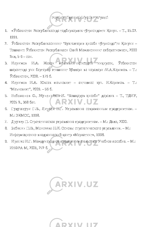 Foydalanilgan adabiyotlar ro‘yxati 1. «Ўзбекистон Республикасида тадбиркорлик тўғрисида»ги Қонун. – Т., 15.02. 11. 2. Ўзбекистон Республикасининг “Бухгалтерия ҳисоби тўғрисида”ги Қонуни – Тошкент: Ўзбекистон Республикаси Олий Мажлисининг ахборотномаси, 2000 йил, 5-6 – сон. 3. Каримов И.А. Жаҳон молиявий-иқтисодий инқирози, Ўзбекистон шароитида уни бартараф этишнинг йўллари ва чоралари /И.А.Каримов. – Т.: Ўзбекистон, 2008. – 176 б. 4. Каримов И.А. Юксак маънавият – енгилмас куч. И.Каримов. – Т.: “Маънавият”, 2009. – 56 б. 5. Бобожонов О., Жунаниёзов К. “Бошқарув ҳисоби” дарслик – Т., ТДИУ, 2005 й., 368 бет. 6. Гудушаури Г.В., Литвак Б.Г. Управление современным предприятием. – М.: ЭКМОС, 198. 7. Друкер П. Стратегическое управление предприятием. – М.: Дело, 2000. 8. Забелин П.В., Моисеева Н.К. Основы стратегического управления. – М.: Информационно-внедренческий центр «Маркетинг», 198. 9. Кратко И.Г. Международное предпринимательство: Учебное пособие. – М.: ИНФРА-М, 2001, 272 б. 