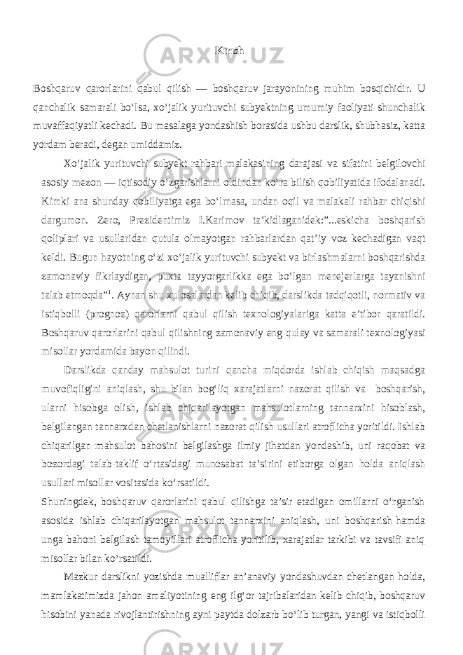 Kırısh Boshqaruv qarorlarini qabul qilish — boshqaruv jarayonining muhim bosqichidir. U qanchalik samarali bo‘lsa, xo‘jalik yurituvchi subyektning umumiy faoliyati shunchalik muvaffaqiyatli kechadi. Bu masalaga yondashish borasida ushbu darslik, shubhasiz, katta yordam beradi, degan umiddamiz. Xo‘jalik yurituvchi subyekt rahbari malakasining darajasi va sifatini belgilovchi asosiy mezon — iqtisodiy o‘zgarishlarni oldindan ko‘ra bilish qobiliyatida ifodalanadi. Kimki ana shunday qobiliyatga ega bo‘lmasa, undan oqil va malakali rahbar chiqishi dargumon. Zero, Prezidentimiz I.Karimov ta’kidlaganidek:”...eskicha boshqarish qoliplari va usullaridan qutula olmayotgan rahbarlardan qat’iy voz kechadigan vaqt keldi. Bugun hayotning o‘zi xo‘jalik yurituvchi subyekt va birlashmalarni boshqarishda zamonaviy fikrlaydigan, puxta tayyorgarlikka ega bo‘lgan menejerlarga tayanishni talab etmoqda” 1 . Aynan shu xulosalardan kelib chiqib, darslikda tadqiqotli, normativ va istiqbolli (prognoz) qarorlarni qabul qilish texnologiyalariga katta e’tibor qaratildi. Boshqaruv qarorlarini qabul qilishning zamonaviy eng qulay va samarali texnologiyasi misollar yordamida bayon qilindi. Darslikda qanday mahsulot turini qancha miqdorda ishlab chiqish maqsadga muvofiqligini aniqlash, shu bilan bog‘liq xarajatlarni nazorat qilish va boshqarish, ularni hisobga olish, ishlab chiqarilayotgan mahsulotlarning tannarxini hisoblash, belgilangan tannarxdan chetlanishlarni nazorat qilish usullari atroflicha yoritildi. Ishlab chiqarilgan mahsulot bahosini belgilashga ilmiy jihatdan yondashib, uni raqobat va bozordagi talab-taklif o‘rtasidagi munosabat ta’sirini etiborga olgan holda aniqlash usullari misollar vositasida ko‘rsatildi. Shuningdek, boshqaruv qarorlarini qabul qilishga ta’sir etadigan omillarni o‘rganish asosida ishlab chiqarilayotgan mahsulot tannarxini aniqlash, uni boshqarish hamda unga bahoni belgilash tamoyillari atroflicha yoritilib, xarajatlar tarkibi va tavsifi aniq misollar bilan ko‘rsatildi. Mazkur darslikni yozishda mualliflar an’anaviy yondashuvdan chetlangan holda, mamlakatimizda jahon amaliyotining eng ilg‘or tajribalaridan kelib chiqib, boshqaruv hisobini yanada rivojlantirishning ayni paytda dolzarb bo‘lib turgan, yangi va istiqbolli 