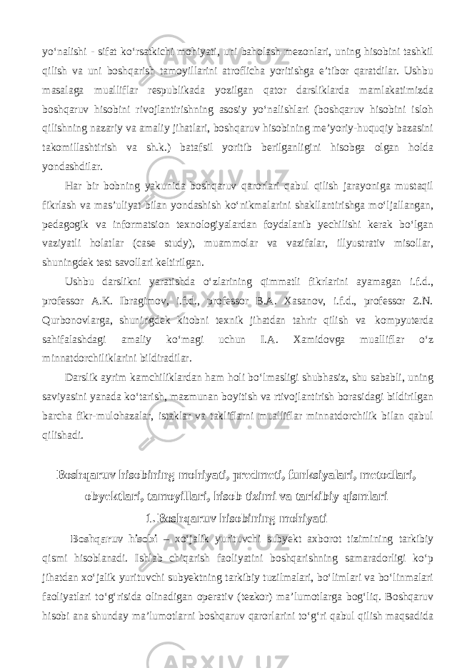 yo‘nalishi - sifat ko‘rsatkichi mohiyati, uni baholash mezonlari, uning hisobini tashkil qilish va uni boshqarish tamoyillarini atroflicha yoritishga e’tibor qaratdilar. Ushbu masalaga mualliflar respublikada yozilgan qator darsliklarda mamlakatimizda boshqaruv hisobini rivojlantirishning asosiy yo‘nalishlari (boshqaruv hisobini isloh qilishning nazariy va amaliy jihatlari, boshqaruv hisobining me’yoriy-huquqiy bazasini takomillashtirish va sh.k.) batafsil yoritib berilganligini hisobga olgan holda yondashdilar. Har bir bobning yakunida boshqaruv qarorlari qabul qilish jarayoniga mustaqil fikrlash va mas’uliyat bilan yondashish ko‘nikmalarini shakllantirishga mo‘ljallangan, pedagogik va informatsion texnologiyalardan foydalanib yechilishi kerak bo‘lgan vaziyatli holatlar (case study), muammolar va vazifalar, illyustrativ misollar, shuningdek test savollari keltirilgan. Ushbu darslikni yaratishda o‘zlarining qimmatli fikrlarini ayamagan i.f.d., professor A.K. Ibragimov, i.f.d., professor B.A. Xasanov, i.f.d., professor Z.N. Qurbonovlarga, shuningdek kitobni texnik jihatdan tahrir qilish va kompyuterda sahifalashdagi amaliy ko‘magi uchun I.A. Xamidovga mualliflar o‘z minnatdorchiliklarini bildiradilar. Darslik ayrim kamchiliklardan ham holi bo‘lmasligi shubhasiz, shu sababli, uning saviyasini yanada ko‘tarish, mazmunan boyitish va rtivojlantirish borasidagi bildirilgan barcha fikr-mulohazalar, istaklar va takliflarni mualliflar minnatdorchilik bilan qabul qilishadi. Boshqaruv hisobining mohiyati, predmeti, funksiyalari, metodlari, obyektlari, tamoyillari, hisob tizimi va tarkibiy qismlari 1. Boshqaruv hisobining mohiyati Boshqaruv hisobi – xo‘jalik yurituvchi subyekt axborot tizimining tarkibiy qismi hisoblanadi. Ishlab chiqarish faoliyatini boshqarishning samaradorligi ko‘p jihatdan xo‘jalik yurituvchi subyektning tarkibiy tuzilmalari, bo‘limlari va bo‘linmalari faoliyatlari to‘g‘risida olinadigan operativ (tezkor) ma’lumotlarga bog‘liq. Boshqaruv hisobi ana shunday ma’lumotlarni boshqaruv qarorlarini to‘g‘ri qabul qilish maqsadida 