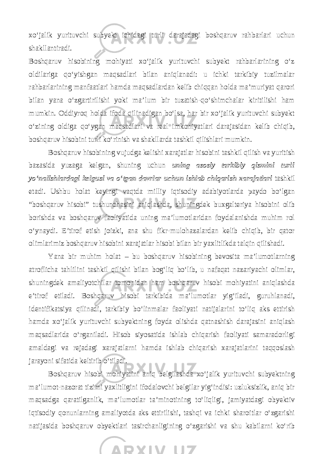 xo‘jalik yurituvchi subyekt ichidagi turli darajadagi boshqaruv rahbarlari uchun shakllantiradi. Boshqaruv hisobining mohiyati xo‘jalik yurituvchi subyekt rahbarlarining o‘z oldilariga qo‘yishgan maqsadlari bilan aniqlanadi: u ichki tarkibiy tuzilmalar rahbarlarining manfaatlari hamda maqsadlardan kelib chiqqan holda ma’muriyat qarori bilan yana o‘zgartirilishi yoki ma’lum bir tuzatish-qo‘shimchalar kiritilishi ham mumkin. Oddiyroq holda ifoda qilinadigan bo‘lsa, har bir xo‘jalik yurituvchi subyekt o‘zining oldiga qo‘ygan maqsadlari va real imkoniyatlari darajasidan kelib chiqib, boshqaruv hisobini turli ko‘rinish va shakllarda tashkil qilishlari mumkin. Boshqaruv hisobining vujudga kelishi xarajatlar hisobini tashkil qilish va yuritish bazasida yuzaga kelgan, shuning uchun uning asosiy tarkibiy qismini turli yo‘nalishlardagi kelgusi va o‘tgan davrlar uchun ishlab chiqarish xarajatlari tashkil etadi. Ushbu holat keyingi vaqtda milliy iqtisodiy adabiyotlarda paydo bo‘lgan “boshqaruv hisobi” tushunchasini aniqlashda, shuningdek buxgalteriya hisobini olib borishda va boshqaruv faoliyatida uning ma’lumotlaridan foydalanishda muhim rol o‘ynaydi. E’tirof etish joizki, ana shu fikr-mulohazalardan kelib chiqib, bir qator olimlarimiz boshqaruv hisobini xarajatlar hisobi bilan bir yaxlitlikda talqin qilishadi. Yana bir muhim holat – bu boshqaruv hisobining bevosita ma’lumotlarning atroflicha tahlilini tashkil qilishi bilan bog‘liq bo‘lib, u nafaqat nazariyachi olimlar, shuningdek amaliyotchilar tomonidan ham boshqaruv hisobi mohiyatini aniqlashda e’tirof etiladi. Boshqaruv hisobi tarkibida ma’lumotlar yig‘iladi, guruhlanadi, identifikatsiya qilinadi, tarkibiy bo‘linmalar faoliyati natijalarini to‘liq aks ettirish hamda xo‘jalik yurituvchi subyektning foyda olishda qatnashish darajasini aniqlash maqsadlarida o‘rganiladi. Hisob siyosatida ishlab chiqarish faoliyati samaradorligi amaldagi va rejadagi xarajatlarni hamda ishlab chiqarish xarajatlarini taqqoslash jarayoni sifatida keltirib o‘tiladi. Boshqaruv hisobi mohiyatini aniq belgilashda xo‘jalik yurituvchi subyektning ma’lumot-nazorat tizimi yaxlitligini ifodalovchi belgilar yig‘indisi: uzluksizlik, aniq bir maqsadga qaratilganlik, ma’lumotlar ta’minotining to‘liqligi, jamiyatdagi obyektiv iqtisodiy qonunlarning amaliyotda aks ettirilishi, tashqi va ichki sharoitlar o‘zgarishi natijasida boshqaruv obyektlari tasirchanligining o‘zgarishi va shu kabilarni ko‘rib 