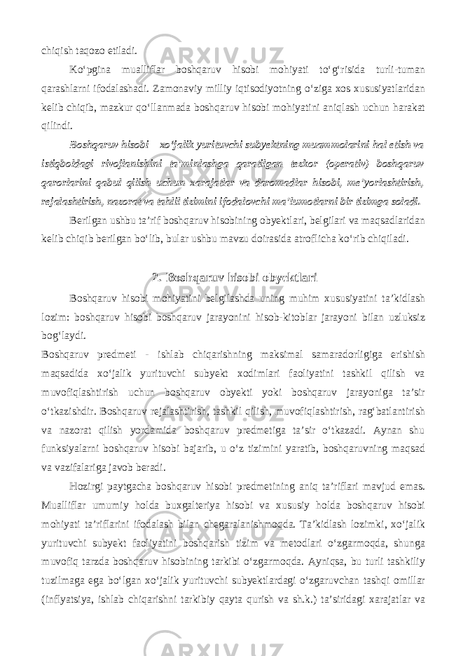 chiqish taqozo etiladi. Ko‘pgina mualliflar boshqaruv hisobi mohiyati to‘g‘risida turli-tuman qarashlarni ifodalashadi. Zamonaviy milliy iqtisodiyotning o‘ziga xos xususiyatlaridan kelib chiqib, mazkur qo‘llanmada boshqaruv hisobi mohiyatini aniqlash uchun harakat qilindi. Boshqaruv hisobi – xo‘jalik yurituvchi subyektning muammolarini hal etish va istiqboldagi rivojlanishini ta’minlashga qaratilgan tezkor (operativ) boshqaruv qarorlarini qabul qilish uchun xarajatlar va daromadlar hisobi, me’yorlashtirish, rejalashtirish, nazorat va tahlil tizimini ifodalovchi ma’lumotlarni bir tizimga soladi. Berilgan ushbu ta’rif boshqaruv hisobining obyektlari, belgilari va maqsadlaridan kelib chiqib berilgan bo‘lib, bular ushbu mavzu doirasida atroflicha ko‘rib chiqiladi. 2. Boshqaruv hisobi obyektlari Boshqaruv hisobi mohiyatini belgilashda uning muhim xususiyatini ta’kidlash lozim: boshqaruv hisobi boshqaruv jarayonini hisob-kitoblar jarayoni bilan uzluksiz bog‘laydi. Boshqaruv predmeti - ishlab chiqarishning maksimal samaradorligiga erishish maqsadida xo‘jalik yurituvchi subyekt xodimlari faoliyatini tashkil qilish va muvofiqlashtirish uchun boshqaruv obyekti yoki boshqaruv jarayoniga ta’sir o‘tkazishdir. Boshqaruv rejalashtirish, tashkil qilish, muvofiqlashtirish, rag‘batlantirish va nazorat qilish yordamida boshqaruv predmetiga ta’sir o‘tkazadi. Aynan shu funksiyalarni boshqaruv hisobi bajarib, u o‘z tizimini yaratib, boshqaruvning maqsad va vazifalariga javob beradi. Hozirgi paytgacha boshqaruv hisobi predmetining aniq ta’riflari mavjud emas. Mualliflar umumiy holda buxgalteriya hisobi va xususiy holda boshqaruv hisobi mohiyati ta’riflarini ifodalash bilan chegaralanishmoqda. Ta’kidlash lozimki, xo‘jalik yurituvchi subyekt faoliyatini boshqarish tizim va metodlari o‘zgarmoqda, shunga muvofiq tarzda boshqaruv hisobining tarkibi o‘zgarmoqda. Ayniqsa, bu turli tashkiliy tuzilmaga ega bo‘lgan xo‘jalik yurituvchi subyektlardagi o‘zgaruvchan tashqi omillar (inflyatsiya, ishlab chiqarishni tarkibiy qayta qurish va sh.k.) ta’siridagi xarajatlar va 