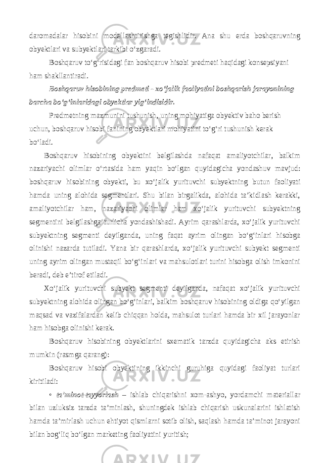 daromadalar hisobini modellashtirishga tegishlidir. Ana shu erda boshqaruvning obyektlari va subyektlari tarkibi o‘zgaradi. Boshqaruv to‘g‘risidagi fan boshqaruv hisobi predmeti haqidagi konsepsiyani ham shakllantiradi. Boshqaruv hisobining predmeti - xo‘jalik faoliyatini boshqarish jarayonining barcha bo‘g‘inlaridagi obyektlar yig‘indisidir. Predmetning mazmunini tushunish, uning mohiyatiga obyektiv baho berish uchun, boshqaruv hisobi fanining obyektlari mohiyatini to‘g‘ri tushunish kerak bo‘ladi. Boshqaruv hisobining obyektini belgilashda nafaqat amaliyotchilar, balkim nazariyachi olimlar o‘rtasida ham yaqin bo‘lgan quyidagicha yondashuv mavjud: boshqaruv hisobining obyekti, bu xo‘jalik yurituvchi subyektning butun faoliyati hamda uning alohida segmentlari. Shu bilan birgalikda, alohida ta’kidlash kerakki, amaliyotchilar ham, nazariyachi olimlar ham xo‘jalik yurituvchi subyektning segmentini belgilashga turlicha yondashishadi. Ayrim qarashlarda, xo‘jalik yurituvchi subyektning segmenti deyilganda, uning faqat ayrim olingan bo‘g‘inlari hisobga olinishi nazarda tutiladi. Yana bir qarashlarda, xo‘jalik yurituvchi subyekt segmenti uning ayrim olingan mustaqil bo‘g‘inlari va mahsulotlari turini hisobga olish imkonini beradi, deb e’tirof etiladi. Xo‘jalik yurituvchi subyekt segmenti deyilganda, nafaqat xo‘jalik yurituvchi subyektning alohida olingan bo‘g‘inlari, balkim boshqaruv hisobining oldiga qo‘yilgan maqsad va vazifalardan kelib chiqqan holda, mahsulot turlari hamda bir xil jarayonlar ham hisobga olinishi kerak. Boshqaruv hisobining obyektlarini sxematik tarzda quyidagicha aks etirish mumkin (rasmga qarang): Boshqaruv hisobi obyektining ikkinchi guruhiga quyidagi faoliyat turlari kiritiladi: • ta’minot-tayyorlash – ishlab chiqarishni xom-ashyo, yordamchi materiallar bilan uzluksiz tarzda ta’minlash, shuningdek ishlab chiqarish uskunalarini ishlatish hamda ta’mirlash uchun ehtiyot qismlarni sotib olish, saqlash hamda ta’minot jarayoni bilan bog‘liq bo‘lgan marketing faoliyatini yuritish; 