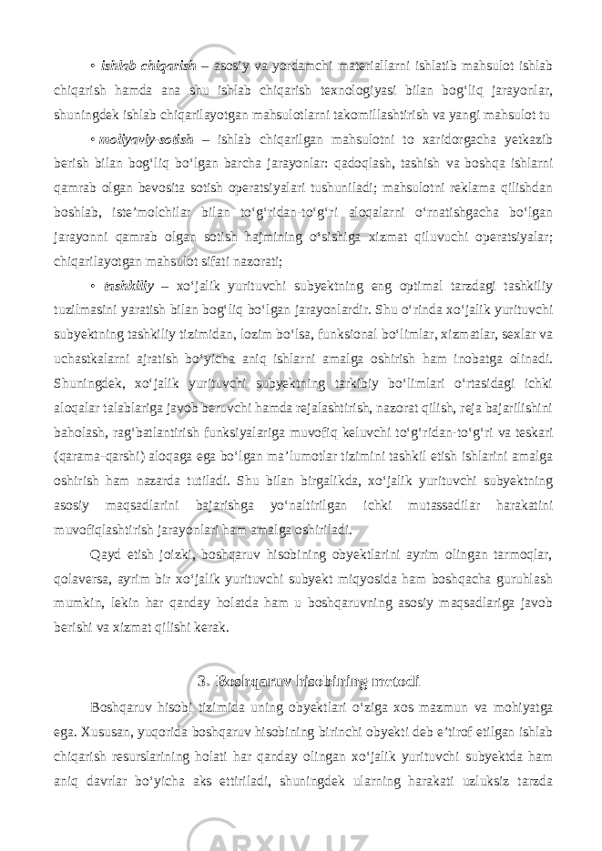 • ishlab chiqarish – asosiy va yordamchi materiallarni ishlatib mahsulot ishlab chiqarish hamda ana shu ishlab chiqarish texnologiyasi bilan bog‘liq jarayonlar, shuningdek ishlab chiqarilayotgan mahsulotlarni takomillashtirish va yangi mahsulot tu • moliyaviy-sotish – ishlab chiqarilgan mahsulotni to xaridorgacha yetkazib berish bilan bog‘liq bo‘lgan barcha jarayonlar: qadoqlash, tashish va boshqa ishlarni qamrab olgan bevosita sotish operatsiyalari tushuniladi; mahsulotni reklama qilishdan boshlab, iste’molchilar bilan to‘g‘ridan-to‘g‘ri aloqalarni o‘rnatishgacha bo‘lgan jarayonni qamrab olgan sotish hajmining o‘sishiga xizmat qiluvuchi operatsiyalar; chiqarilayotgan mahsulot sifati nazorati; • tashkiliy – xo‘jalik yurituvchi subyektning eng optimal tarzdagi tashkiliy tuzilmasini yaratish bilan bog‘liq bo‘lgan jarayonlardir. Shu o‘rinda xo‘jalik yurituvchi subyektning tashkiliy tizimidan, lozim bo‘lsa, funksional bo‘limlar, xizmatlar, sexlar va uchastkalarni ajratish bo‘yicha aniq ishlarni amalga oshirish ham inobatga olinadi. Shuningdek, xo‘jalik yurituvchi subyektning tarkibiy bo‘limlari o‘rtasidagi ichki aloqalar talablariga javob beruvchi hamda rejalashtirish, nazorat qilish, reja bajarilishini baholash, rag‘batlantirish funksiyalariga muvofiq keluvchi to‘g‘ridan-to‘g‘ri va teskari (qarama-qarshi) aloqaga ega bo‘lgan ma’lumotlar tizimini tashkil etish ishlarini amalga oshirish ham nazarda tutiladi. Shu bilan birgalikda, xo‘jalik yurituvchi subyektning asosiy maqsadlarini bajarishga yo‘naltirilgan ichki mutassadilar harakatini muvofiqlashtirish jarayonlari ham amalga oshiriladi. Qayd etish joizki, boshqaruv hisobining obyektlarini ayrim olingan tarmoqlar, qolaversa, ayrim bir xo‘jalik yurituvchi subyekt miqyosida ham boshqacha guruhlash mumkin, lekin har qanday holatda ham u boshqaruvning asosiy maqsadlariga javob berishi va xizmat qilishi kerak. 3. Boshqaruv hisobining metodi Boshqaruv hisobi tizimida uning obyektlari o‘ziga xos mazmun va mohiyatga ega. Xususan, yuqorida boshqaruv hisobining birinchi obyekti deb e’tirof etilgan ishlab chiqarish resurslarining holati har qanday olingan xo‘jalik yurituvchi subyektda ham aniq davrlar bo‘yicha aks ettiriladi, shuningdek ularning harakati uzluksiz tarzda 