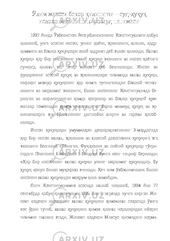 Ўлим жазоси бекор қилиниши – суд-ҳуқуқ ислоҳотларининг пировард натижаси 1992 йилда Ўзбекистон Республикасининг Конституцияси қабул қилиниб, унга асосан инсон, унинг ҳаёти, эркинлиги, шаъни, қадр- қиммати ва бошқа ҳуқуқлари олий қадрият деб эълон қилинди. Яшаш ҳуқуқи ҳар бир инсоннинг узвий ҳуқуқи эканлиги ва инсон ҳаётига суиқасд қилиш энг оғир жиноят деб белгиланди. Инсон ва фуқаронинг асосий ҳуқуқ ва эркинликлари тизимида яшаш ҳуқуқи, нафақат мазкур ҳуқуқнинг ҳар кимга туғилганидан бошлаб тегиш - лилиги ва ажралмас эканлиги, балки инсоннинг Конституцияда бе - рилган ва кафолатланган ҳамда қонунлар ва бошқа ҳуқуқий ҳуж - жатлар томонидан ҳимоя қилинадиган барча мавжуд ҳуқуқ ва эр - кинликларга эга бўлишининг дастлабки шарти ва гарови ҳисоб - ланади. Инсон ҳуқуқлари умумжаҳон декларациясининг 3-моддасида ҳар бир инсон яшаш, эркинлик ва шахсий дахлсизлик ҳуқуқига эга эканлиги белгилаб қўйилган. Фуқаролик ва сиёсий ҳуқуқлар тўғри - сидаги Пактнинг 6-моддаси 1-бандида бунга кенг таъриф берилади: «Ҳар бир инсоннинг яшаш ҳуқуқи унинг ажралмас ҳуқуқидир. Бу ҳуқуқ қонун билан муҳофаза этилади. Ҳеч ким ўзбошимчалик билан инсонни яшаш ҳуқуқидан маҳрум қила олмайди». Янги Конституциямиз асосида ишлаб чиқилиб, 1994 йил 22 сентябрда қабул қилинган ва 1995 йил 1 апрелда кучга кирган Жи - ноят кодекси инсоннинг яшаш ҳуқуқини ҳимоялаш соҳасида ўзига хос ўрин тутиб, яшаш ҳуқуқини ҳимоя қилиш чораларидан иборат тизимни ташкил этади. Жиноят кодекси Махсус қисмидаги норма - 