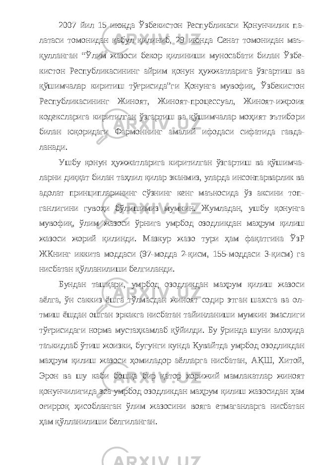 2007 йил 15 июнда Ўзбекистон Республикаси Қонунчилик па - латаси томонидан қабул қилиниб, 29 июнда Сенат томонидан маъ - қулланган “Ўлим жазоси бекор қилиниши муносабати билан Ўзбе - кистон Республикасининг айрим қонун ҳужжатларига ўзгартиш ва қўшимчалар киритиш тўғрисида”ги Қонунга мувофиқ, Ўзбекистон Республикасининг Жиноят, Жиноят-процессуал, Жиноят-ижроия кодексларига киритилган ўзгартиш ва қўшимчалар моҳият эътибо ри билан юқоридаги Фармоннинг амалий ифодаси сифатида гавда - ланади. Ушбу қонун ҳужжатларига киритилган ўзгартиш ва қўшимча - ларни диққат билан таҳлил қилар эканмиз, уларда инсонпарварлик ва адолат принципларининг сўзнинг кенг маъносида ўз аксини топ - ганлигини гувоҳи бўлишимиз мумкин. Жумладан, ушбу қонунга мувофиқ, ўлим жазоси ўрнига умрбод озодликдан маҳрум қилиш жазоси жорий қилинди. Мазкур жазо тури ҳам фақатгина ЎзР ЖКнинг иккита моддаси (97-модда 2-қисм, 155-моддаси 3-қисм) га нисбатан қўлланилиши белгиланди. Бундан ташқари, умрбод озодликдан маҳрум қилиш жазоси аёлга, ўн саккиз ёшга тўлмасдан жиноят содир этган шахсга ва ол - тмиш ёшдан ошган эркакга нисбатан тайинланиши мумкин эмасли ги тўғрисидаги норма мустаҳкамлаб қўйилди. Бу ўринда шуни алоҳида таъкидлаб ўтиш жоизки, бугунги кунда Қувайтда умрбод озодликдан маҳрум қилиш жазоси ҳомиладор аёлларга нисбатан, АҚШ, Хитой, Эрон ва шу каби бошқа бир қатор хорижий мамла катлар жиноят қонунчилигида эса умрбод озодликдан маҳрум қилиш жазосидан ҳам оғирроқ ҳисобланган ўлим жазосини вояга етмаганларга нисбатан ҳам қўлланилиши белгиланган. 