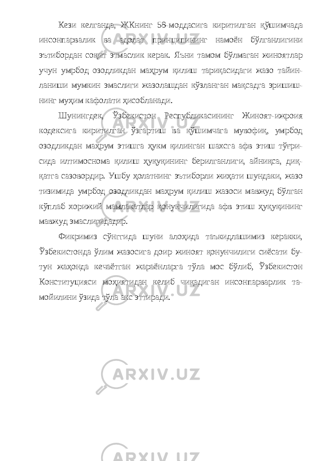 Кези келганда, ЖКнинг 58-моддасига киритилган қўшимчада инсонпарвалик ва адолат принципининг намоён бўлганлигини эътибордан соқит этмаслик керак. Яъни тамом бўлмаган жиноятлар учун умрбод озодликдан маҳрум қилиш тариқасидаги жазо тайин - ланиши мумкин эмаслиги жазолашдан кўзланган мақсадга эришиш - нинг муҳим кафолати ҳисобланади. Шунингдек, Ўзбекистон Республикасининг Жиноят-ижроия кодексига киритилган ўзгартиш ва қўшимчага мувофиқ, умрбод озодликдан маҳрум этишга ҳукм қилинган шахсга афв этиш тўғри - сида илтимоснома қилиш ҳуқуқининг берилганлиги, айниқса, диқ - қатга сазовордир. Ушбу ҳолатнинг эътиборли жиҳати шундаки, жазо тизимида умрбод озодликдан маҳрум қилиш жазоси мавжуд бўлган кўплаб хорижий мамлакатлар қонунчилигида афв этиш ҳуқуқининг мавжуд эмаслигидадир. Фикримиз сўнггида шуни алоҳида таъкидлашимиз керакки, Ўзбекистонда ўлим жазосига доир жиноят қонунчилиги сиёсати бу - тун жаҳонда кечаётган жараёнларга тўла мос бўлиб, Ўзбекистон Конституцияси моҳиятидан келиб чиқадиган инсонпарварлик та - мойилини ўзида тўла акс эттиради. 