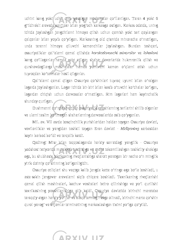 uchini keng yoki uchli qilib yasalgan moslamalar qo’llanilgan. Taran 4 yoki 6 g’ildirakli aravada zanjirlar bilan yog’och karkasga osilgan. Karkas odatda, uning ichida joylashgan jangchilarni himoya qilish uchun qamish yoki teri qoplangan qalqonlar bilan yopib qo’yilgan. Karkasning old qismida minoracha o’rnatilgan, unda taranni himoya qiluvchi kamonchilar joylashgan. Bundan tashqari, ossuriyaliklar qal’alarni qamal qilishda harakatlanuvchi minoralar va lahmlani keng qo’llaganlar hamda zabt etilgan shahar devorlarida hukmronlik qilish va qurshovdagilarga mash&#39;alalar hamda yonuvchi kamon o’qlarni otish uchun tuproqdan ko’tarmalar hosil qilganlar. Qal’alarni qamal qilgan Ossuriya qo’shinlari tuproq uyumi bilan o’ralgan lagerda joylashganlar. Lager ichida bir-biri bilan kesib o’tuvchi ko’chalar bo’lgan, lagerdan chiqish uchun darvozalar o’rnatilgan. Rim lagerlari ham keyinchalik shunday qurilgan. Dushmanni qo’rqitish uchun ossuriyaliklar asirlarning terilarini shilib olganlar va ularni taslim bo’lmagan shaharlarning darvozalarida osib qo’yganlar. Mil. av. VII asrda bosqinchilik yurishlaridan holdan toygan Ossuriya davlati, vavilonliklar va yangidan tashkil topgan Eron davlati - Midiyaning zarbasidan keyin barbod bo’ldi va tarqalib ketdi. Qadimgi Misr bilan taqqoslaganda harbiy san&#39;atdagi yangilik - Ossuriya podshosi ixtiyorida murakkab tuzilishga va ancha takomillashgan tashkiliy shaklga ega, bu shubhasiz taktikaning rivojlanishiga sharoit yaratgan bir necha o’n minglik yirik doimiy qo’shinning bo’lganligidir. Ossuriya otliqlari shu vaqtga kelib jangda katta o’ringa ega bo’la boshladi, u asta-sekin jangovar aravalarni siqib chiqara boshladi. Texnikaning rivojlanishi qamal qilish mashinalari, kechuv vositalari ixtiro qilinishiga va yo’l qurilishi texnikasining yaxshilanishiga olib keldi. Ossuriya davlatida birinchi marotaba taraqqiy etgan harbiy yo’llar va aloqa tarmog’i esga olinadi, birinchi marta qo’shin qurol-yarog’ va anjomlar ta&#39;minotining markazlashgan tizimi yo’lga qo’yildi. 