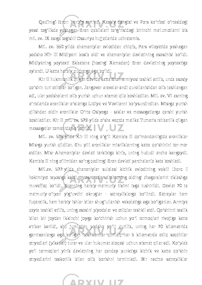 Qadimgi Eron harbiy san&#39;ati. Kaspiy dengizi va Fors ko’rfazi o’rtasidagi yassi tog’likda yashagan Eron qabilalari to’g’risidagi birinchi ma&#39;lumotlarni biz mil. av. IX asrga tegishli Ossuriya hujjatlarida uchratamiz. Mil. av. 550-yilda ahamoniylar avlodidan chiqib, Pars viloyatida yashagan podsho Kir II Midiyani bosib oldi va ahamoniylar davlatining asoschisi bo’ldi. Midiyaning poytaxti Ekbatana (hozirgi Xamadon) Eron davlatining poytaxtiga ayiandi. U katta harbiy qudratga ega bo’ldi. Kir II hukmronlik qilgan davrda katta Eron armiyasi tashkil etilib, unda asosiy qo’shin turi otliqlar bo’lgan. Jangovar aravalar endi qurollanishdan olib tashlangan edi, ular podsholarni olib yurish uchun xizmat qila boshladilar. Mil. av. VI asrning o’rtalarida eronliklar o’zlariga Lidiya va Vavilonni bo’ysundirdilar. Misrga yurish qilishdan oldin eronliklar O’rta Osiyoga - saklar va massagetlarga qarshi yurish boshladilar. Kir II mil. av. 529-yilda o’sha vaqtda malika Tumaris rahbarlik qilgan massagetlar tomonidan o’ldirildi. Mil. av. 525-yilda Kir II ning o’g’li Kambiz II qo’mondonligida eronliklar Misrga yurish qildilar. Shu yili eronliklar misrliklarning katta qo’shinini tor-mor etdilar. Misr Ahamoniylar davlati tarkibiga kirib, uning hududi ancha kengaydi. Kambiz II ning o’limidan so’ng qadimgi Eron davlati parchalanib keta boshladi. Mil.av. 522-yilda ahanoniylar sulolasi kichik avlodining vakili Doro I hokimiyat tepasiga keldi, u tez orada saltahatning oldingi chegaralarini tiklashga muvaffaq bo’ldi. Eronning harbiy-ma&#39;muriy tizimi izga tushirildi. Davlat 20 ta ma&#39;muriy-o’lpon yig’uvchi okruglar - satrapliklarga bo’lindi. Satraplar ham fuqarolik, ham harbiy ishlar bilan shug’ullanish vakolatiga ega bo’lganlar. Armiya qayta tashkil etilib, uning asosini piyodalar va otliqlar tashkil etdi. Qo’shinni tezlik bilan bir joydan ikkinchi joyga ko’chirish uchun yo’l tarmoqlari rivojiga katta e&#39;tibor berildi, shu jumladan podsho yo’li qurilib, uning har 20 kilometrida garnizonlarga ega bo’lgan istehkomlar qurildi, har 5 kilometrda otliq soqchilar otryadlari (piketlar) turar va ular hukumat aloqasi uchun xizmat qilar edi. Ko’plab yo’l tarmoqlari yirik davlatning har qanday punktiga kichik va katta qo’shin otryadlarini tezkorlik bilan olib borishni ta&#39;minladi. Bir nechta satrapliklar 