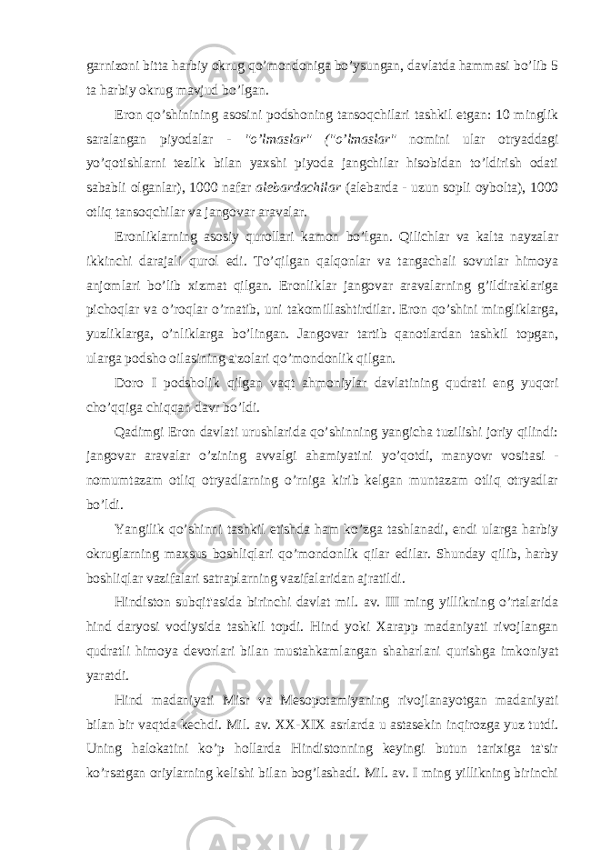 garnizoni bitta harbiy okrug qo’mondoniga bo’ysungan, davlatda hammasi bo’lib 5 ta harbiy okrug mavjud bo’lgan. Eron qo’shinining asosini podshoning tansoqchilari tashkil etgan: 10 minglik saralangan piyodalar - &#34;o’lmaslar&#34; (&#34;o’lmaslar&#34; nomini ular otryaddagi yo’qotishlarni tezlik bilan yaxshi piyoda jangchilar hisobidan to’ldirish odati sababli olganlar), 1000 nafar alebardachilar (alebarda - uzun sopli oybolta), 1000 otliq tansoqchilar va jangovar aravalar. Eronliklarning asosiy qurollari kamon bo’lgan. Qilichlar va kalta nayzalar ikkinchi darajali qurol edi. To’qilgan qalqonlar va tangachali sovutlar himoya anjomlari bo’lib xizmat qilgan. Eronliklar jangovar aravalarning g’ildiraklariga pichoqlar va o’roqlar o’rnatib, uni takomillashtirdilar. Eron qo’shini mingliklarga, yuzliklarga, o’nliklarga bo’lingan. Jangovar tartib qanotlardan tashkil topgan, ularga podsho oilasining a&#39;zolari qo’mondonlik qilgan. Doro I podsholik qilgan vaqt ahmoniylar davlatining qudrati eng yuqori cho’qqiga chiqqan davr bo’ldi. Qadimgi Eron davlati urushlarida qo’shinning yangicha tuzilishi joriy qilindi: jangovar aravalar o’zining avvalgi ahamiyatini yo’qotdi, manyovr vositasi - nomumtazam otliq otryadlarning o’rniga kirib kelgan muntazam otliq otryadlar bo’ldi. Yangilik qo’shinni tashkil etishda ham ko’zga tashlanadi, endi ularga harbiy okruglarning maxsus boshliqlari qo’mondonlik qilar edilar. Shunday qilib, harby boshliqlar vazifalari satraplarning vazifalaridan ajratildi. Hindiston subqit&#39;asida birinchi davlat mil. av. III ming yillikning o’rtalarida hind daryosi vodiysida tashkil topdi. Hind yoki Xarapp madaniyati rivojlangan qudratli himoya devorlari bilan mustahkamlangan shaharlani qurishga imkoniyat yaratdi. Hind madaniyati Misr va Mesopotamiyaning rivojlanayotgan madaniyati bilan bir vaqtda kechdi. Mil. av. XX-XIX asrlarda u astasekin inqirozga yuz tutdi. Uning halokatini ko’p hollarda Hindistonning keyingi butun tarixiga ta&#39;sir ko’rsatgan oriylarning kelishi bilan bog’lashadi. Mil. av. I ming yillikning birinchi 