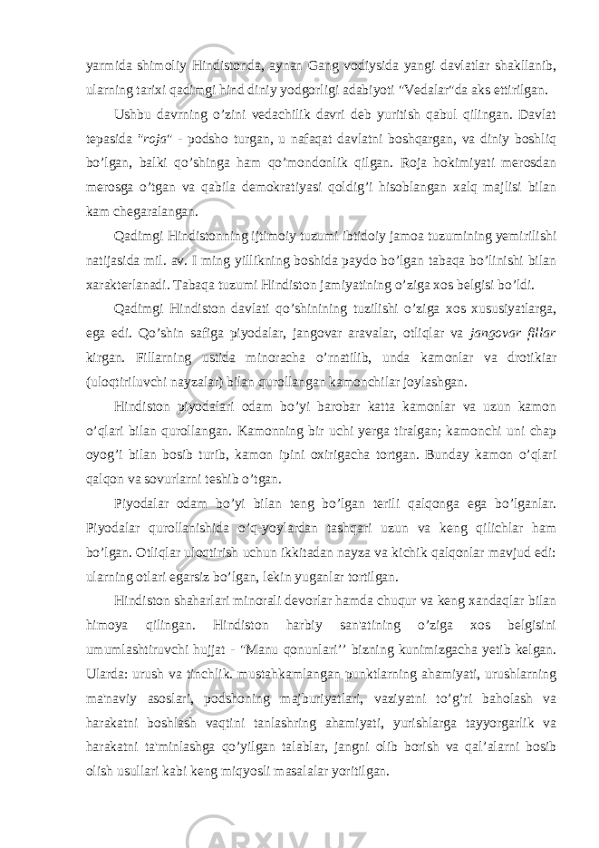 yarmida shimoliy Hindistonda, aynan Gang vodiysida yangi davlatlar shakllanib, ularning tarixi qadimgi hind diniy yodgorligi adabiyoti &#34;Vedalar&#34;da aks ettirilgan. Ushbu davrning o’zini vedachilik davri deb yuritish qabul qilingan. Davlat tepasida &#34;roja &#34; - podsho turgan, u nafaqat davlatni boshqargan, va diniy boshliq bo’lgan, balki qo’shinga ham qo’mondonlik qilgan. Roja hokimiyati merosdan merosga o’tgan va qabila demokratiyasi qoldig’i hisoblangan xalq majlisi bilan kam chegaralangan. Qadimgi Hindistonning ijtimoiy tuzumi ibtidoiy jamoa tuzumining yemirilishi natijasida mil. av. I ming yillikning boshida paydo bo’lgan tabaqa bo’linishi bilan xarakterlanadi. Tabaqa tuzumi Hindiston jamiyatining o’ziga xos belgisi bo’ldi. Qadimgi Hindiston davlati qo’shinining tuzilishi o’ziga xos xususiyatlarga, ega edi. Qo’shin safiga piyodalar, jangovar aravalar, otliqlar va jangovar fillar kirgan. Fillarning ustida minoracha o’rnatilib, unda kamonlar va drotikiar (uloqtiriluvchi nayzalar) bilan qurollangan kamonchilar joylashgan. Hindiston piyodalari odam bo’yi barobar katta kamonlar va uzun kamon o’qlari bilan qurollangan. Kamonning bir uchi yerga tiralgan; kamonchi uni chap oyog’i bilan bosib turib, kamon ipini oxirigacha tortgan. Bunday kamon o’qlari qalqon va sovurlarni teshib o’tgan. Piyodalar odam bo’yi bilan teng bo’lgan terili qalqonga ega bo’lganlar. Piyodalar qurollanishida o’q-yoylardan tashqari uzun va keng qilichlar ham bo’lgan. Otliqlar uloqtirish uchun ikkitadan nayza va kichik qalqonlar mavjud edi: ularning otlari egarsiz bo’lgan, lekin yuganlar tortilgan. Hindiston shaharlari minorali devorlar hamda chuqur va keng xandaqlar bilan himoya qilingan. Hindiston harbiy san&#39;atining o’ziga xos belgisini umumlashtiruvchi hujjat - &#34;Manu qonunlari’’ bizning kunimizgacha yetib kelgan. Ularda: urush va tinchlik. mustahkamlangan punktlarning ahamiyati, urushlarning ma&#39;naviy asoslari, podshoning majburiyatlari, vaziyatni to’g’ri baholash va harakatni boshlash vaqtini tanlashring ahamiyati, yurishlarga tayyorgarlik va harakatni ta&#39;minlashga qo’yilgan talablar, jangni olib borish va qal’alarni bosib olish usullari kabi keng miqyosli masalalar yoritilgan. 