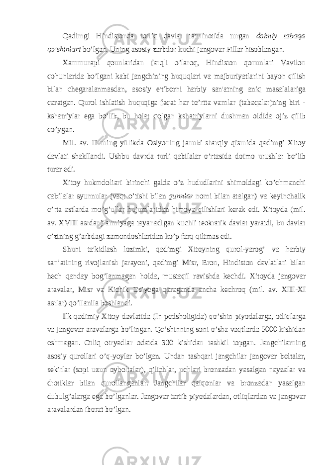 Qadimgi Hindistonda to’liq davlat ta&#39;minotida turgan doimiy tabaqa qo&#39;shinlari bo’lgan. Uning asosiy zarbdor kuchi jangovar Fillar hisoblangan. Xammurapi qounlaridan farqli o’laroq, Hindiston qonunlari Vavilon qohunlarida bo’lgani kabi jangchining huquqlari va majburiyatlarini bayon qilish bilan chegaralanmasdan, asosiy e&#39;tiborni harbiy san&#39;atning aniq masalalariga qaratgan. Qurol ishlatish huquqiga faqat har to’rtta varnlar (tabaqalar)ning biri - kshatriylar ega bo’lib, bu holat qolgan kshatriylarni dushman oldida ojiz qilib qo’ygan. Mil. av. II ming yillikda Osiyoning janubi-sharqiy qismida qadimgi Xitoy davlati shakllandi. Ushbu davrda turli qabilalar o’rtasida doimo urushlar bo’lib turar edi. Xitoy hukmdoliari birinchi galda o’z hududlarini shimoldagi ko’chmanchi qabilalar syunnular (vaqt o’tishi bilan gunnlar nomi bilan atalgan) va keyinchalik o’rta astlarda mo’g’ullar hujumlaridan himoya qilishlari kerak edi. Xitoyda (mil. av. XVIII asrdan) armiyaga tayanadigan kuchli teokratik davlat yaratdi, bu davlat o’zining g’arbdagi zamondoshlaridan ko’p farq qiltmas edi. Shuni ta&#39;kidlash lozimki, qadimgi Xitoyning qurol-yarog’ va harbiy san’atining rivojlanish jarayoni, qadimgi Misr, Eron, Hindiston davlatlari bilan hech qanday bog’lanmagan holda, mustaqil ravishda kechdi. Xitoyda jangovar aravalar, Misr va Kichik Osiyoga qaraganda ancha kechroq (mil. av. XIII-XI asrlar) qo’llanila boshlandi. Ilk qadimiy Xitoy davlatida (In podsholigida) qo’shin piyodalarga, otliqlarga va jangovar aravalarga bo’lingan. Qo’shinning soni o’sha vaqtlarda 5000 kishidan oshmagan. Otliq otryadlar odatda 300 kishidan tashkil topgan. Jangchilarning asosiy qurollari o’q-yoylar bo’lgan. Undan tashqari jangchilar jangovar boltalar, sekirlar (sopi uzun oyboltalar), qilichlar, uchlari bronzadan yasalgan nayzalar va drotiklar bilan qurollanganlar. Jangchilar qalqonlar va bronzadan yasalgan dubulg’alarga ega bo’lganlar. Jangovar tartib piyodalardan, otliqlardan va jangovar aravalardan iborat bo’lgan. 