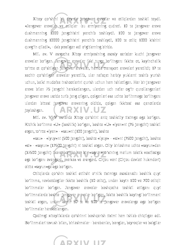 Xitoy qo’shini bu davrda jangovar aravalar va otliqlardan tashkil topdi. «Jangovar aravalar va otliqlar -bu armiyaning qudrati. 10 ta jangovar arava dushmanning 1000 jangchisini yanchib tashlaydi. 100 ta jangovar arava dushmanning 10000 jangchisini yanchib tashlaydi, 100 ta otliq 1000 kishini quvg’in qiladi», - deb yozilgan edi o’gitlarning birida. Mil. av. V asrgacha Xitoy armiyasining asosiy zarbdor kuchi jangovar aravalar bo’lgan. Jangovar aravalar ikki turga bo’lingan: ikkita ot, keyinchalik to’rtta ot qo’shilgan jangovar aravalar, hamda transport aravalari yaratlidi; 12 ta xachir qo’shilgan aravalar yaratilib, ular nafaqat harbiy yuklarni tashib yurish uchun, balki mudofaa inshootlarini qurish uchun ham ishlatilgan. Har bir jangovar arava bilan 75 jangchi harakatlangan, ulardan uch nafar og’ir qurollanganlari jangovar arava ustida turib jang qilgan, qolganlari esa uchta bo’linmaga bo’lingan: ulardan bittasi jangovar aravaning oldida, qolgan ikkitasi esa qanotlarda joylashgan. Mil. av. VI-V asrlarda Xitoy qo’shini aniq tashkiliy tizimga ega bo’lgan. Kichik bo’linma «U» (beshlik) bo’lgan, beshta «U» «lyan»ni (25 jangchi) tashkil etgan, to’rtta «lyan» - «szu»ni (100 jangchi), beshta «szu» - «lyuy»ni (500 jangchi), beshta «lyuy» - «si»ni (2500 jangchi), beshta «si» - «szyun» (12500 jangchi) ni tashkil etgan. Oliy birlashma uchta «szyun»dan (37500 jangchi) iborat bo’lib, har bir «szyun» o’zining ma&#39;lum taktik vazifasiga ega bo’lgan: avangard, markaz va arergard. Chjou vani (Chjou davlati hukmdori) oltita «szyun»ga ega bo’lgan. Otliqlarda qo’shin tashkil etilishi o’nlik tizimiga asoslanadi: beshlik quyi bo’linma, navbatdagilar ikkita beshlik (10 otliq), undan keyin 100 va 200 otliqli bo’linmalar bo’lgan. Jangovar aravalar boshqacha tashkil etilgan: quyi bo’limnalarda beshta- jangovar aravalar bo’lgan, ikkita beshlik keyingi bo’linmani tashkil etgan, undan keyin 50 ta va 100 ta jangovar aravalarga ega bo’lgan bo’linmalar harakatlangan. Qadimgi xitoyliklarda qo’shinni boshqarish tizimi ham ishlab chiqilgan edi. Bo’linmalari tovush bilan, birlashmalar - barabanlar, bonglar, bayroqlar va belgilar 