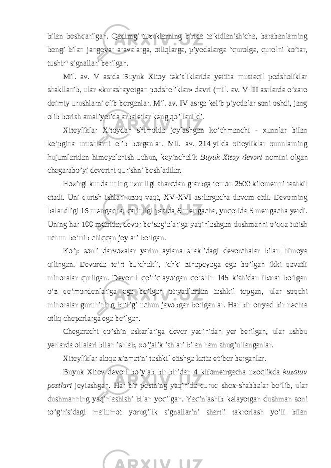 bilan boshqarilgan. Qadimgi tuzuklarning birida ta&#39;kidlanishicha, barabanlarning bongi bilan jangovar aravalarga, otliqlarga, piyodalarga &#34;qurolga, qurolni ko’tar, tushir&#34; signallari berilgan. Mil. av. V asrda Buyuk Xitoy tekisliklarida yettita mustaqil podsholiklar shakllanib, ular «kurashayotgan podsholiklar» davri (mil. av. V-III asrlarda o’zaro doimiy urushlarni olib borganlar. Mil. av. IV asrga kelib piyodalar soni oshdi, jang olib borish amaliyotida arbaletlar keng qo’llanildi. Xitoyliklar Xitoydan shimolda joylashgan ko’chmanchi - xunnlar bilan ko’pgina urushlarni olib borganlar. Mil. av. 214-yilda xitoyliklar xunnlarning hujumlaridan himoyalanish uchun, keyinchalik Buyuk Xitoy devori nomini olgan chegarabo’yi devorini qurishni boshladilar. Hozirgi kunda uning uzunligi sharqdan g’arbga tomon 2500 kilometrni tashkil etadi. Uni qurish ishlari uzoq vaqt, XV-XVI asrlargacha davom etdi. Devorning balandligi 16 metrgacha, qalinligi pastda 8 metrgacha, yuqorida 5 metrgacha yetdi. Uning har 100 metrida, devor bo’sag’alariga yaqinlashgan dushmanni o’qqa tutish uchun bo’rtib chiqqan joylari bo’lgan. Ko’p sonli darvozalar yarim aylana shaklidagi devorchalar bilan himoya qilingan. Devorda to’rt burchakli, ichki zinapoyaga ega bo’lgan ikki qavatli minoralar qurilgan. Devorni qo’riqlayotgan qo’shin 145 kishidan iborat bo’lgan o’z qo’mondonlariga ega bo’lgan otryadlardan tashkil topgan, ular soqchi minoralar guruhining butligi uchun javobgar bo’lganlar. Har bir otryad bir nechta otliq choparlarga ega bo’lgan. Chegarachi qo’shin askarlariga devor yaqinidan yer berilgan, ular ushbu yerlarda oilalari bilan ishlab, xo’jalik ishlari bilan ham shug’ullanganlar. Xitoyliklar aloqa xizmatini tashkil etishga katta e&#39;tibor berganlar. Buyuk Xitov devori bo’ylab bir-biridan 4 kifometrgacha uzoqlikda kuzatuv postlari joyiashgan. Har bir postning yaqinida quruq shox-shabbalar bo’lib, ular dushmanning yaqinlashishi bilan yoqilgan. Yaqinlashib kelayotgan dushman soni to’g’risidagi ma&#39;lumot yorug’lik signallarini shartli takrorlash yo’li bilan 