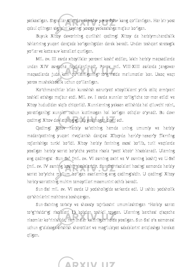 yetkazilgan. Signallar sifatida raketalar petardalar keng qo’llanilgan. Har bir post qabul qilingan signalni keyingi postga yetkazishga majbur bo’lgan. Buyuk Xitoy devorining qurilishi qadimgi Xitoy da harbiymuhandislik ishlarining yuqori darajada bo’lganligidan darak beradi. Undan tashqari strategik yo’lar va katta suv kanallari qurilgan. Mil. av. III asrda xitoyliklar poroxni kashf etdilar, lekin harbiy maqsadlarda undan XIV asrgacha foydalanilmadi. Porox mil. VIII-XIII asrlarda jangovar maqsadlarda juda kam qo’llanilganligi to’g’risida ma&#39;lumotlar bor. Uzoq vaqt porox mushakbozlik uchun qo’llanilgan. Ko’chmanchilar bilan kurashish zaruriyati xitoyliklarni yirik otliq armiyani tashkil etishga majbur etdi. Mil. av. I asrda xunnlar to’lig’icha tor-mor etildi va Xitoy hududidan siqib chiqarildi. Xunnlarning yakson etilishida hal qiluvchi rolni, yaratilganligi xunnlar uchun kutilmagan hol bo’lgan otliqlar o’ynadi. Bu davr qadimgi Xitov davlatining gullab yashnagan davri edi. Qadimgi Xitov harbiy sa’atining hamda uning umumiy va harbiy madaniyatining yuqori rivojlanish darajasi Xitoyda harbiy-nazariy fikrning rojlanishiga turtki bo’Idi. Xitoy harbiy fanining asosi bo’lib, turli vaqtlarda yozilgan harbiy san&#39;at bo’yicha yettita risola &#34;yetti kitob&#34; hisoblanadi. Ularning eng qadimgisi - Sun-Szi ( mil. av. VI asrning oxiri va V asrning boshi) va U-Szi (mil. av. IV asrning boshi) risolalaridir. Sun-Szi risolalari hozirgi zamonda harbiy san&#39;at bo’yicha ma’lum bo’lgan asarlarning eng qadimgisidir. U qadimgi Xitoy harbiy san&#39;atining muhim tamoyillari mazmunini ochib beradi. Sun-Szi mil. av. VI asrda U podsholigida sarkarda edi. U ushbu podsholik qo’shinlarini mohirona boshqargan. Sun-Szining tarixiy va shaxsiy tajribasini umumlashtirgan &#34;Harbiy san&#39;at to’g’risida&#34;gi risolalari 13 bobdan tashkil topgan. Ularning barchasi qisqacha nizomlar ko’rinishida, namunalar keltiriigan holda yozilgan. Sun-Szi o’z zamonasi uchun g’alabaga erishish sharoitlari va mag’lubiyat sabablarini aniqlashga harakat qilgan. 