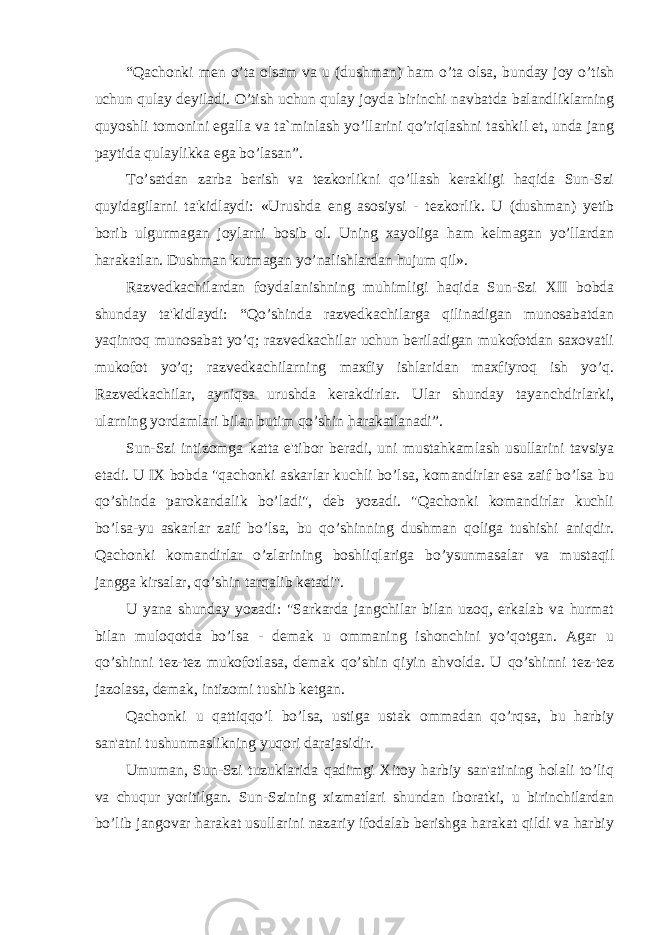 “Qachonki men o’ta olsam va u (dushman) ham o’ta olsa, bunday joy o’tish uchun qulay deyiladi. O’tish uchun qulay joyda birinchi navbatda balandliklarning quyoshli tomonini egalla va ta`minlash yo’llarini qo’riqlashni tashkil et, unda jang paytida qulaylikka ega bo’lasan”. To’satdan zarba berish va tezkorlikni qo’llash kerakligi haqida Sun-Szi quyidagilarni ta&#39;kidlaydi: «Urushda eng asosiysi - tezkorlik. U (dushman) yetib borib ulgurmagan joylarni bosib ol. Uning xayoliga ham kelmagan yo’llardan harakatlan. Dushman kutmagan yo’nalishlardan hujum qil». Razvedkachilardan foydalanishning muhimligi haqida Sun-Szi XII bobda shunday ta&#39;kidlaydi: “Qo’shinda razvedkachilarga qilinadigan munosabatdan yaqinroq munosabat yo’q; razvedkachilar uchun beriladigan mukofotdan saxovatli mukofot yo’q; razvedkachilarning maxfiy ishlaridan maxfiyroq ish yo’q. Razvedkachilar, ayniqsa urushda kerakdirlar. Ular shunday tayanchdirlarki, ularning yordamlari bilan butim qo’shin harakatlanadi”. Sun-Szi intizomga katta e&#39;tibor beradi, uni mustahkamlash usullarini tavsiya etadi. U IX bobda &#34;qachonki askarlar kuchli bo’lsa, komandirlar esa zaif bo’lsa bu qo’shinda parokandalik bo’ladi&#34;, deb yozadi. &#34;Qachonki komandirlar kuchli bo’lsa-yu askarlar zaif bo’lsa, bu qo’shinning dushman qoliga tushishi aniqdir. Qachonki komandirlar o’zlarining boshliqlariga bo’ysunmasalar va mustaqil jangga kirsalar, qo’shin tarqalib ketadi&#39;&#39;. U yana shunday yozadi: &#34;Sarkarda jangchilar bilan uzoq, erkalab va hurmat bilan muloqotda bo’lsa - demak u ommaning ishonchini yo’qotgan. Agar u qo’shinni tez-tez mukofotlasa, demak qo’shin qiyin ahvolda. U qo’shinni tez-tez jazolasa, demak, intizomi tushib ketgan. Qachonki u qattiqqo’l bo’lsa, ustiga ustak ommadan qo’rqsa, bu harbiy san&#39;atni tushunmaslikning yuqori darajasidir. Umuman, Sun-Szi tuzuklarida qadimgi Xitoy harbiy san&#39;atining holali to’liq va chuqur yoritilgan. Sun-Szining xizmatlari shundan iboratki, u birinchilardan bo’lib jangovar harakat usullarini nazariy ifodalab berishga harakat qildi va harbiy 